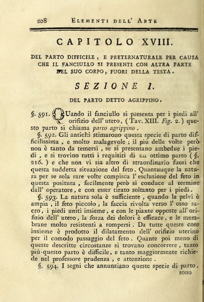 CAPITOLO XVIII. DEL PARTO DIFFICILE , E PRETERNATURALE PER CAUSA CHE JL FANCIULLO SI PRESENTI CON ALTRA PARTE BEL jSUO CORPO j FUORI DELLA TESTA. SEZIONE 1. DEL PARTO DETTO AGRIPPINO. §. 591. $5 tóUando il fanciullo si psesenta per i piedi all’ orifizio dell’utero, (Tav. XIII. Fig. 2.) que- sto parto si chiama pano agrippino . §. 592. Gli antichi stimarono questa specie di parto dif- ficilissima , e molto malagevole ; il più delle volte però non è tanto da temersi , se si presentano ambedue i pie- di , e si trovino tutti i requisiti di un ottimo parto ( §. 2k5. ) e che non vi sia altro di straordinario fuori che questa suddetta situazione del feto. Quantunque la natu- ra per se sola rare volte compisca Y esclusione del feto in questa positura , facilmente però si conduce al termine dall' operatore , e con esser tirato soltanto per i piedi . 593. La natura sola è sufficiente , quando la pelvi è ampia , il feto piccolo , la faccia rivolta verso Y osso sa- cro , i piedi uniti insieme, e con le piante opposte all’ ori- fizio dell’ utero, la forza dei dolori è efficace, e le mem- brane molto resistenti a rompersi . Da tutte queste cose insieme è prodotto il dilatamento dell’ orifizio uterino per il comodo passaggio del feto . Quante poi meno di queste descritte circostanze si trovano concorrere , tanto più-questo parto è difficile, e tanto maggiormente richie- de nel professore prudenza , e attenzione . §. 594. I segni che annunziano queste specie di parto, sono