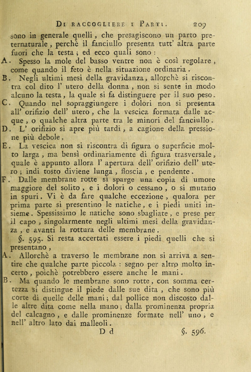 sono in generale quelli, che presagiscono un parto pre- ternaturale , perchè il fanciullo presenta tutt’ altra parte fuori che la testa ; ed ecco quali sono : A • Spesso la mole del basso ventre non è così regolare, come quando il feto è nella situazione ordinaria. B. Negli ultimi mesi della gravidanza, allorché si riscon- tra col dito 1’ utero della donna , non si sente in modo alcuno la testa, la quale si fa distinguere per il suo peso. C. Quando nel sopraggiungere i dolori non si presenta all’ orifizio dell’ utero, che la vescica formata dalle ac- que , o qualche altra parte tra le minori del fanciullo. D. L* orifizio si apre più tardi, a cagione della pressio- ne più debole. E. La vescica non si riscontra di figura o superficie mol- to larga , ma bensì ordinariamente di figura trasversale, quale è appunto allora V apertura dell7 orifizio dell7 ute- ro ; indi tosto diviene lunga , floscia , e pendente * F. Dalle membrane rotte si sparge una copia di umore maggiore del solito , e i dolori o cessano , o si mutano in spuri. Vi è da fare qualche eccezione > qualora per prima parte si presentino le natiche, e i piedi uniti in- sieme . Spessissimo le natiche sono sbagliate, e prese per il capo , singolarmente negli ultimi mesi della gravidan- za , e avanti la rottura delle membrane. §. 595. Si resta accertati essere i piedi quelli che sì presentano , A. Allorché a traverso le membrane non si arriva a sen- tire che qualche parte piccola : segno per altro molto in- certo , poiché potrebbero essere anche le mani. B. Ma quando le membrane sono rotte, con somma cer- tezza 'si distingue il piede dalle sue dita , che sono più corte di quelle delle mani ; dal pollice non discosto dal- le altre dita come nella mano ; dalla prominenza propria del calcagno , e dalle prominenze formate nell’ uno , e nell7 altro lato dai malleoli. D d §■ 5 96-