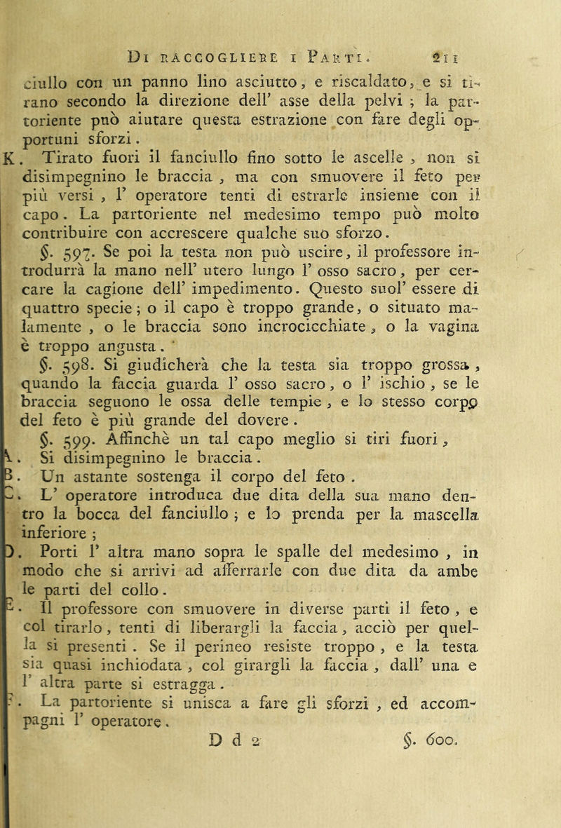 tin* Di It ACCOGLIERE I P A & T1. 21 I ciullo con un panno lino asciutto, e riscaldatov e si ti-* l’ano secondo la direzione deir asse della pelvi ; la par- toriente può aiutare questa estrazione con fare degli op- portuni sforzi. K. Tirato fuori il fanciullo fino sotto le ascelle , non si disimpegnino le braccia , ma con smuovere il feto peg più versi , 1? operatore tenti di estrarle insieme con il capo. La partoriente nel medesimo tempo può molto contribuire con accrescere qualche suo sforzo. trodurrà la mano nell’ utero lungo 1’ osso sacro, per cer- care la cagione dell’ impedimento. Questo suol’ essere di quattro specie ; o il capo è troppo grande, o situato ma- lamente , o le braccia sono incrocicchiate , o la vagina è troppo angusta. §. 598. Si giudicherà che la testa sia troppo grossa , quando la faccia guarda 1’ osso sacro, o 1’ ischio , se le braccia seguono le ossa delle tempie , e lo stesso corpp del feto è più grande del dovere . §. 599. Affinchè un tal capo meglio si tiri fuori 9 . Si disimpegnino le braccia. . Un astante sostenga il corpo del feto . . L’ operatore introduca due dita della sua mano den- tro la bocca del fanciullo ; e lo prenda per la mascella inferiore ; 3. Porti P altra mano sopra le spalle del medesimo , in modo che si arrivi ad afferrarle con due dita da ambe le parti del collo. k • Il professore con smuovere in diverse parti il feto , e col tirarlo, tenti di liberargli la faccia, acciò per quel- la si presenti . Se il perineo resiste troppo , e la testa sia quasi inchiodata , col girargli la faccia , dall’ una e T altra parte si estragga. : . La partoriente si unisca a fare gli sforzi , ed accom- pagni 1’ operatore. D d 2 §. doo.