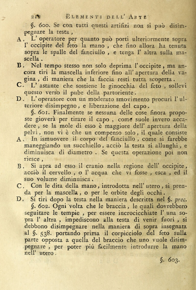 §• 600. Se con tutti questi artifizi non si può disim- pegnare la testa , A. L’ operatore per quanto può porti ulteriormente sopra F occipite del feto la mano , che fino allora ha tenuta sopra le spalle del fanciullo > e tenga 1’ altra sulla ma- scella * B . Nel tempo stesso non solo deprima 1’ occipite , ma an- cora tiri la mascella inferiore fino all’ apertura della va- gina , di maniera che la faccia resti tutta scoperta. C. L5 astante che sostiene le ginocchia del feto , sollevi questo verso il pube della partoriente. D. L’operatore con un moderato smovimento procuri 1’ul- teriore disimpegno, e liberazione del capo. §. 601. Finalmente se nessuna delle cose finora propo- ste gioverà per tirare il capo , come suole invero acca- dere , se la mole di esso è maggiore dell’ apertura della pelvi > non vi è che un compenso solo, il quale consiste A « In ismuovere il corpo del fanciullo , come si farebbe maneggiando un succhiello, acciò la testa si allunghi, e diminuisca di diametro . Se questa operazione poi non riesce , B . Si apra ad esso il cranio nella regione dell’ occipite, acciò il cervello , o 1’ acqua che vi fosse , esca , ed il suo volume diminuisca. C . Con le dita della mano, introdotta nell5 utero , si pren- da per la mascella, o per le orbite degli occhi. D* Si tiri dopo la testa nella maniera descritta nel $. prec. §. 602. Ogni volta che le braccia, le quali dovrebbero seguitare le tempie > per essere incrocicchiate V una so- pra F altra , impediscono alla testa di venir fuori , si debbono disimpegnare nella maniera di sopra insegnata al §• 538» portando prima il corpicciolo del feto sulla parte opposta a quella del braccio che uno vuole disim- pegnare , per poter più facilmente introdurre la mano nell’ utero. §• 603.