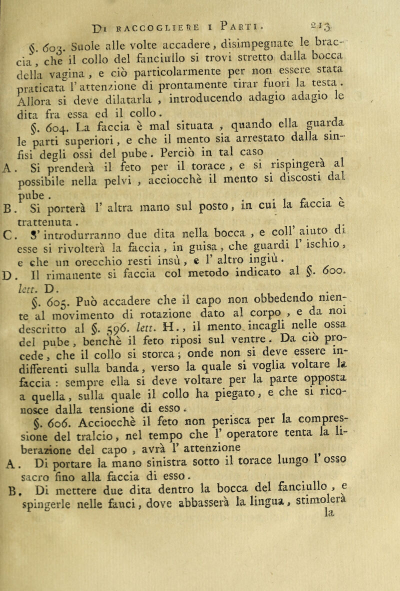 <$. <5ot. Suole alle volte accadere > disimpegnate le brac- cia , che il collo del fanciullo si trovi stretto dalla bocca della vagina , e ciò particolarmente per non essere stata praticata Y attenzione di prontamente tirar fuori la testa . Allora si deve dilatarla , introducendo adagio adagio le dita fra essa ed il collo. §. 604. La faccia è mal situata , quando ella guarda le parti superiori, e che il mento sia arrestato dalla sin- fisi degli ossi del pube. Perciò in tal caso A. Si prenderà il feto per il torace > e si rispiftgera al possibile nella pelvi , acciocché il mento si discosti dai pube . , , f ' . v B. Si porterà V altra mano sul posto, in cui la taccia q trattenuta. . A. C. S’introdurranno due dita nella bocca , e coll aiuto 1 esse si rivolterà la faccia, in guisa, che guardi 1 ischio, e che un orecchio resti insù > « 1 altro ingiù • D . Il rimanente si faccia col metodo indicato al 600, Ictt. D. - §. 605. Può accadere che il capo non obbedendo men- te al movimento di rotazione dato al corpo , e da noi descritto al §. 596. lett. H., il mento, incagli nelle ossa del pube, benché il feto riposi sul ventre. Da ciò pro- cede, che il collo si storca; onde non si deve essere in- differenti sulla banda, verso la quale si voglia voltare k faccia : sempre ella si deve voltare per la parte opposta a quella, sulla quale il collo ha piegato, e che si rico- nosce dalla tensione di esso * §. 606. Acciocché il feto non perisca per la compres- sione del tralcio, nel tempo che 1 operatore tenta la li- berazione del capo , avrà P attenzione A. Di portare la mano sinistra sotto il torace lungo 1 osso sacro fino alla faccia di esso. B, Di mettere due dita dentro la bocca del fanciullo , e spingerle nelle fauci, dove abbasserà la lingua, stimolerà