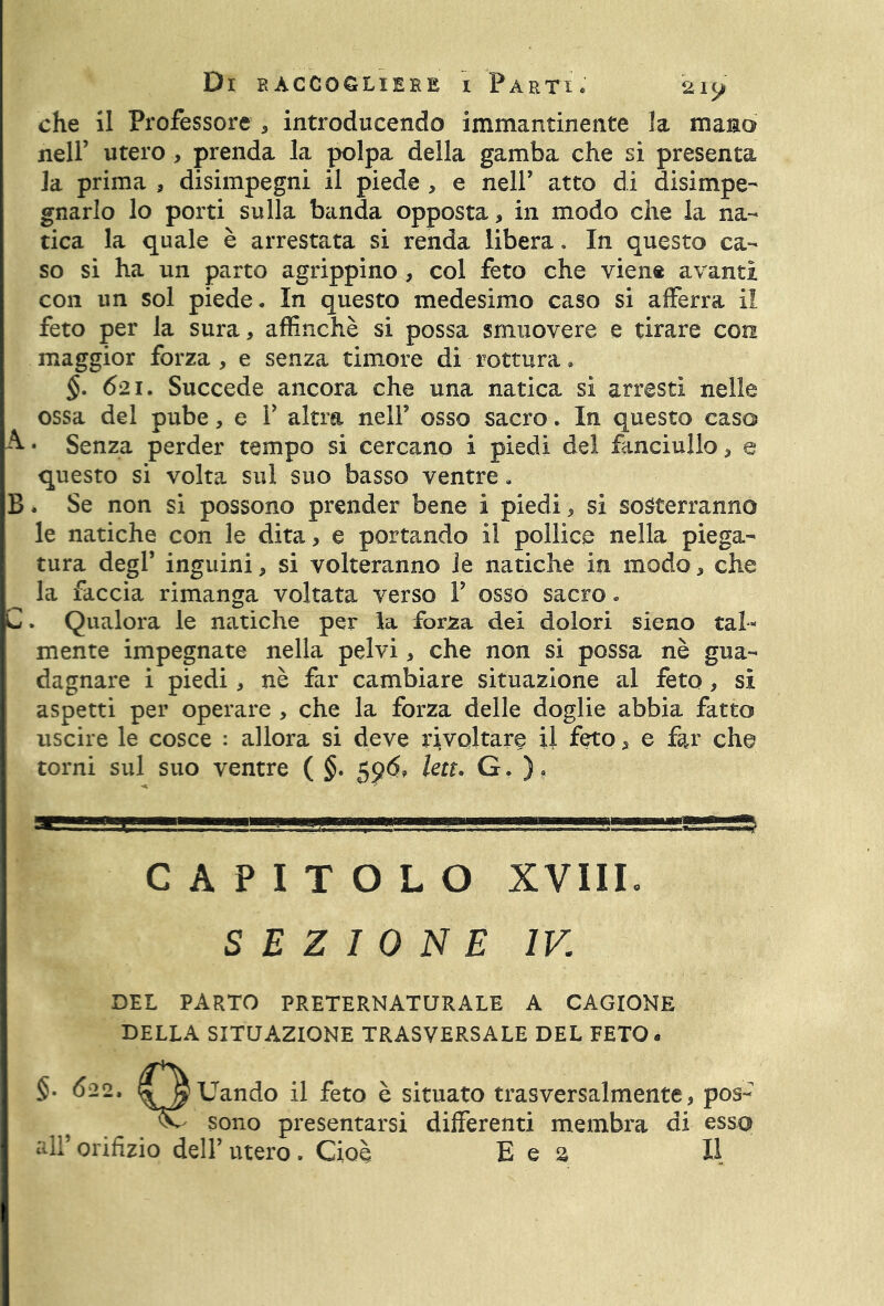 che il Professore , introducendo immantinente la marno nell’ utero , prenda la polpa della gamba che si presenta la prima , disimpegni il piede , e nell’ atto di disimpe- gnarlo lo porti sulla banda opposta, in modo che la na- tica la quale è arrestata si renda libera. In questo ca- so si ha un parto agrippino, col feto che viene avanti con un sol piede. In questo medesimo caso si afferra il feto per la sura, affinchè si possa smuovere e tirare con maggior forza, e senza timore di rottura, §. 621. Succede ancora che una natica sì arresti nelle ossa del pube, e V altra nell’ osso sacro. In questo caso A-* Senza perder tempo si cercano i piedi del fanciullo, e questo si volta sul suo basso ventre. B. Se non si possono prender bene i piedi, si sosterranno le natiche con le dita, e portando il pollice nella piega- tura degl’ inguini, si volteranno le natiche in modo, che la faccia rimanga voltata verso V osso sacro. C. Qualora le natiche per la forza dei dolori sieno tal- mente impegnate nella pelvi, che non si possa nè gua- dagnare i piedi, nè far cambiare situazione al feto, si aspetti per operare , che la forza delle doglie abbia fatto uscire le cosce : allora si deve rivoltare il feto, e far che torni sul suo ventre ( §. 59$, lett* G, )? CAPITOLO XVIII. SEZIONE IV. DEL PARTO PRETERNATURALE A CAGIONE DELLA SITUAZIONE TRASVERSALE DEL FETO. §• 622. SJ^Uando il feto è situato trasversalmente, pos- vC sono presentarsi differenti membra di esso ali' orifizio dell’ utero . Cioè Bea II