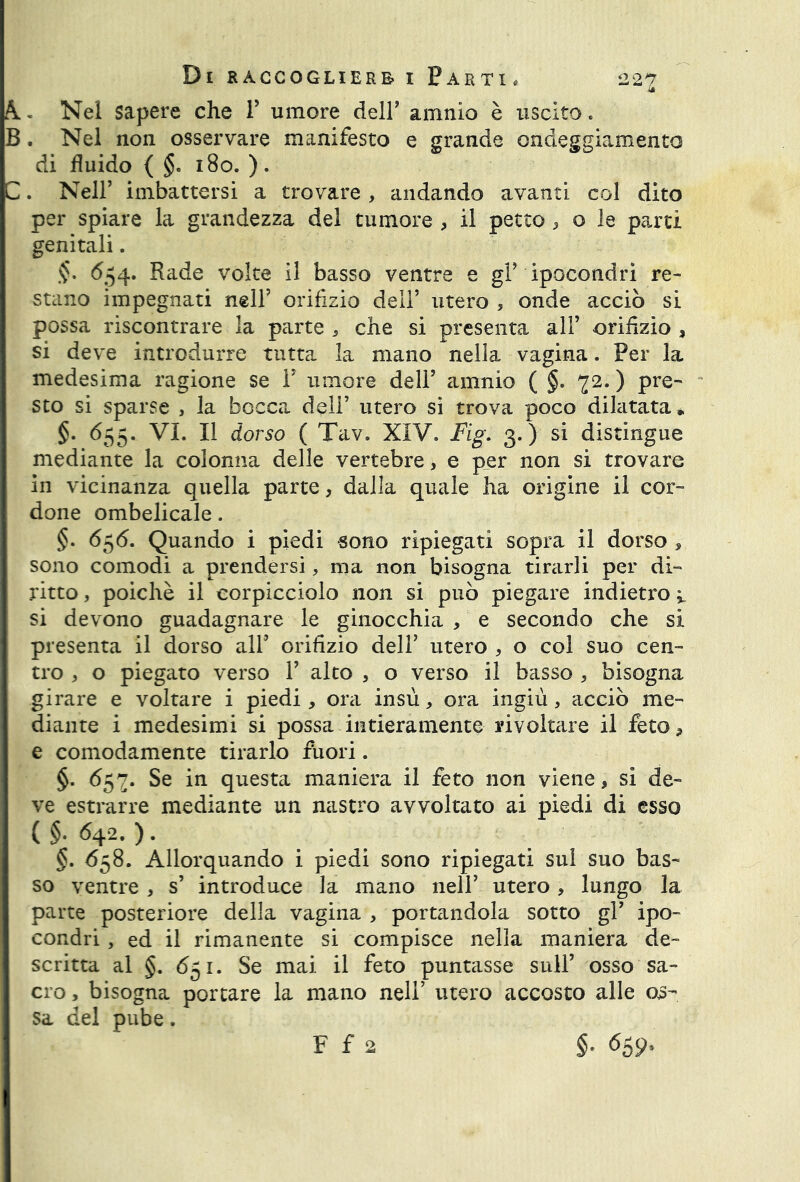 A. Nel sapere che V umore deir amnio è uscito. B. Nel non osservare manifesto e grande ondeggiamento di fluido ( §. 180. ). C. Nell’ imbattersi a trovare , andando avanti col dito per spiare la grandezza del tumore , il petto , o le partì genitali. 654. Rade volte il basso ventre e gF ipocondri re- stano impegnati nell5 orifizio dell5 utero , onde acciò si possa riscontrare la parte , che si presenta all5 orifizio , si deve introdurre tutta la mano nella vagina. Per la medesima ragione se V umore dell5 amnio ( §. 72. ) pre- sto si sparse , la bocca dell5 utero si trova poco dilatata * §. 655. VI. Il dorso ( Tav. XIV. Fig. 3.) si distingue mediante la colonna delle vertebre, e per non si trovare in vicinanza quella parte, dalla quale ha origine il cor- done ombelicale. §. 656. Quando i piedi -sono ripiegati sopra il dorso , sono comodi a prendersi, ma non bisogna tirarli per di- ritto , poiché il corpicciolo non si può piegare indietro ; si devono guadagnare le ginocchia , e secondo che si presenta il dorso all5 orifizio dell5 utero , o col suo cen- tro , o piegato verso l5 alto , o verso il basso , bisogna girare e voltare i piedi, ora insù, ora ingiù, acciò me- diante i medesimi si possa intieramente rivoltare il feto, e comodamente tirarlo fuori. §. 657. Se in questa maniera il feto non viene, si de- ve estrarre mediante un nastro avvoltato ai piedi di esso ( §• 642. ). §. 658. Allorquando i piedi sono ripiegati sul suo bas- so ventre , s5 introduce la mano nell5 utero, lungo la parte posteriore della vagina , portandola sotto gl5 ipo- condri , ed il rimanente si compisce nella maniera de- scritta al §. 651. Se mai il feto puntasse sull5 osso sa- cro , bisogna portare la mano nell’ utero accosto alle os- sa del pube. F f 2 §• <55 9.