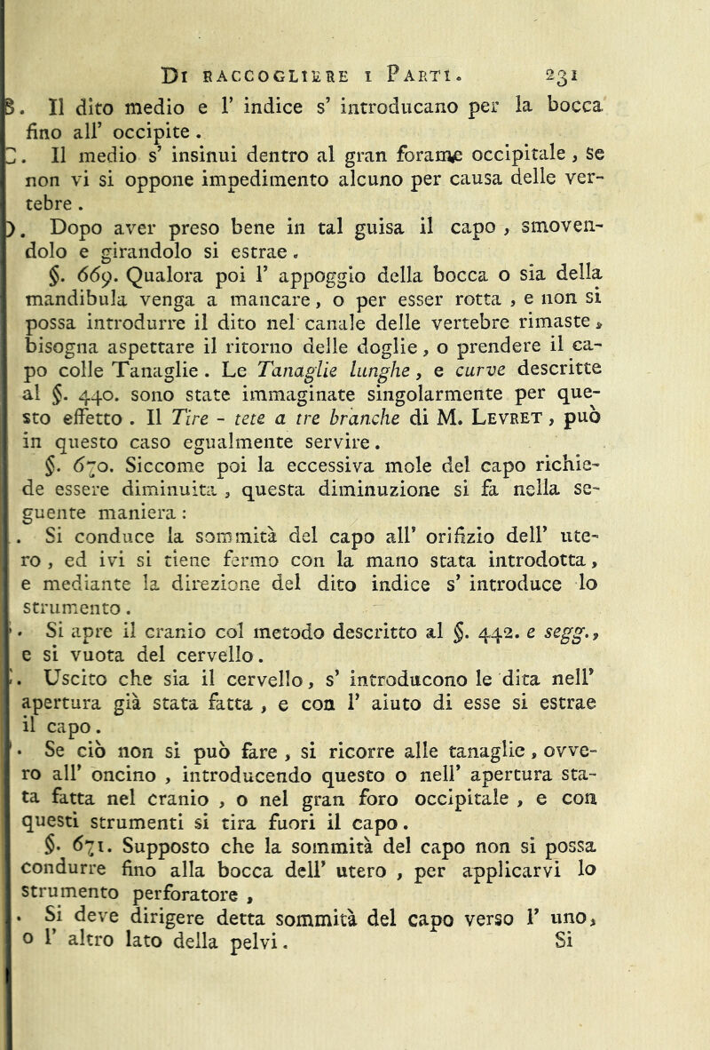 B. Il dito medio e P indice s’ introducano per la bocca fino all’ occipite . 2. Il medio s? insinui dentro al gran forame occipitale , Se non vi si oppone impedimento alcuno per causa delle ver- tebre . ). Dopo aver preso bene in tal guisa il capo, smoven- dolo e girandolo si estrae « §. 669. Qualora poi Y appoggio della bocca o sia della mandibula venga a mancare, o per esser rotta , e non si possa introdurre il dito nel canale delle vertebre rimaste > bisogna aspettare il ritorno delle doglie, o prendere il ca- po colle Tanaglie . Le Tanaglie lunghe, e curve descritte al §. 440. sono state immaginate singolarmente per que- sto effetto . Il Tire - me a tre branche di M. Levret , può in questo caso egualmente servire. §. <5“o. Siccome poi la eccessiva mole del capo richie- de essere diminuita , questa diminuzione si fa nella se- guente maniera : . Si conduce la sommità del capo all* orifizio dell’ ute- ro , ed ivi si tiene fermo con la mano stata introdotta, e mediante la direzione del dito indice s’ introduce lo strumento. ». Si apre il cranio col metodo descritto al §. 442. e segg,9 e si vuota del cervello. «. Uscito che sia il cervello, s’ introducono le dita nelP apertura già stata fatta , e con P aiuto di esse si estrae il capo. 1 • Se ciò non si può fare , si ricorre alle tanaglie, ovve- ro alP oncino , introducendo questo o nell’ apertura sta- ta fatta nel cranio , o nel gran foro occipitale , e con questi strumenti si tira fuori il capo. §. 6~i. Supposto che la sommità del capo non si possa condurre fino alla bocca delP utero , per applicarvi lo strumento perforatore , • Si deve dirigere detta sommità del capo verso Y uno, o P altro lato della pelvi « Si