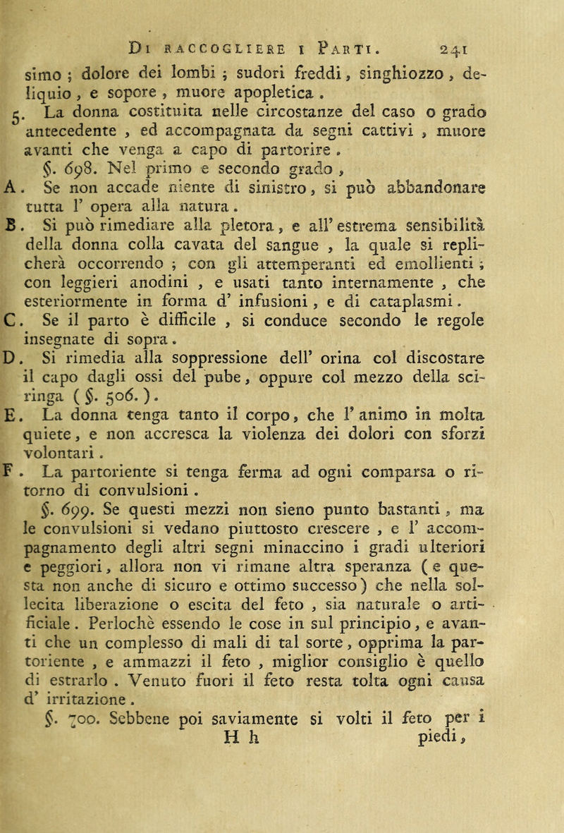 simo ; dolore dei lombi ; sudori freddi, singhiozzo , de- liquio , e sopore , muore apopletica , 5. La donna costituita nelle circostanze del caso o grado antecedente , ed accompagnata da segni cattivi * muore avanti che venga a capo di partorire , §. 698. Nel primo e secondo grado , A. Se non accade niente di sinistro, si può abbandonare tutta 1’ opera alla natura. B . Si può rimediare alla pletora, e all5 estrema sensibilità della donna colla cavata del sangue , la quale si repli- cherà occorrendo ; con gli attemperanti ed emollienti ; con leggieri anodini , e usati tanto internamente , che esteriormente in forma d’ infusioni * e di cataplasmi. C. Se il parto è difficile , si conduce secondo le regole insegnate di sopra • D. Si rimedia alla soppressione dell’ orina col discostare il capo dagli ossi del pube, oppure col mezzo della sci- finga ( §. 506. ) • E. La donna tenga tanto il corpo, che V animo in molta quiete, e non accresca la violenza dei dolori con sforzi volontari. F . La partoriente si tenga ferma ad ogni comparsa o ri- torno di convulsioni, §. 699. Se questi mezzi non sieno punto bastanti, ma le convulsioni si vedano piuttosto crescere , e Y accom- pagnamento degli altri segni minaccino i gradi ulteriori e peggiori, allora non vi rimane altra speranza ( e que- sta non anche di sicuro e ottimo successo) che nella sol- lecita liberazione o escita del feto , sia naturale o arti- ficiale . Perlochè essendo le cose in sul principio, e avan- ti che un complesso di mali di tal sorte, opprima la par- toriente , e ammazzi il feto , miglior consiglio è quello di estrarlo . Venuto fuori il feto resta tolta ogni causa d* irritazione. §. 700. Sebbene poi saviamente si volti il feto per i H h piedi.