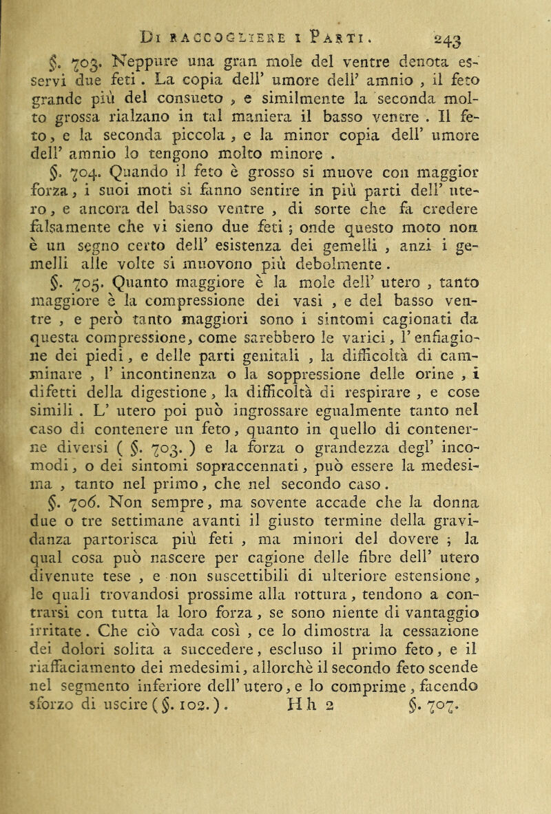 §. ^03. Neppure una gran mole del ventre denota es- servi due feti . La copia dell’ umore dell7 amnio , il feto grande più del consueto , e similmente la seconda mol- to grossa rialzano in tal maniera il basso ventre . Il fe- to , e la seconda piccola * e la minor copia dell’ umore dell7 amnio lo tengono molto minore . §, ^04. Quando il feto è grosso si muove con maggior forza, i suoi moti si fanno sentire in più parti dell7 ute- ro , e ancora del basso ventre , di sorte che fa credere falsamente che vi sieno due feti ; onde questo moto non è un segno certo dell7 esistenza dei gemelli * anzi i ge- melli alle volte si muovono più debolmente . §. 705. Quanto maggiore è la mole dell7 utero , tanto maggiore è la compressione dei vasi , e del basso ven- tre , e però tanto maggiori sono i sintomi cagionati da questa compressione, come sarebbero le varici, V enfiagio- ne dei piedi, e delle parti genitali , la difficoltà di cam- minare , T incontinenza o la soppressione delle orine , i difetti della digestione, la difficoltà di respirare , e cose simili . L’ utero poi può ingrossare egualmente tanto nel caso di contenere un feto, quanto in quello di contener- ne diversi ( §. 703. ) e la forza o grandezza degl’ inco- modi , o dei sintomi sopraccennati, può essere la medesi- ma , tanto nel primo, che nel secondo caso. §. ^o<5. Non sempre, ma sovente accade che la donna due o tre settimane avanti il giusto termine della gravi- danza partorisca più feti , ma minori del dovere ; la qual cosa può nascere per cagione delle fibre dell’ utero divenute tese , e non suscettibili di ulteriore estensione, le quali trovandosi prossime alla rottura, tendono a con- trarsi con tutta la loro forza, se sono niente di vantaggio irritate. Che ciò vada così , ce lo dimostra la cessazione dei dolori solita a succedere, escluso il primo feto, e il riaffaciamento dei medesimi, allorché il secondo feto scende nel segmento inferiore dell’ utero, e lo comprime , facendo sforzo di uscire (§. 102. ) . H h 2 §*