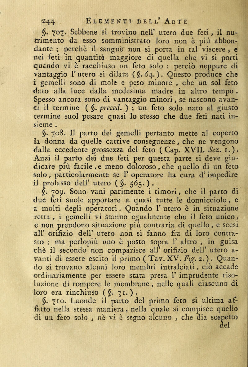 §. 707. Sebbene si trovino nell’ utero due feti, il nu- trimento da esso somministrato loro non è più abbon- dante ; perchè il sangue^ non si porta in tal viscere , e nei feti in quantità maggiore di quella che vi si porti quando vi è racchiuso un feto solo : perciò neppure di vantaggio Furerò si dilata (§.<>4.). Questo produce che i gemelli sono di mole e peso minore , che un sol feto dato alla luce dalla medesima madre in altro tempo . Spesso ancora sono di vantaggio minori, se nascono avan- ti il termine ( §. preced. ) ; un feto solo nato al giusto termine suol pesare quasi lo stesso che due feti nati in- sieme . §. 708. Il parto dei gemelli pertanto mette al coperto la donna da quelle cattive conseguenze, che ne vengono dalla eccedente grossezza del feto ( Cap. XVII. Sez. 1. ). Anzi il parto dei due feti per questa parte si deve giu- dicare più facile , e meno doloroso, che quello di un feto solo, particolarmente se F operatore ha cura d’impedire il prolasso dell’ utero ( §. 565. ) . §. 709. Sono vani parimente i timori, che il parto di due feti suole apportare a quasi tutte le donnicciole , e a molti degli operatori. Quando F utero è in situazione retta , i gemelli vi stanno egualmente che il feto unico, e non prendono situazione più contraria di quello, e scesi all’ orifizio dell’ utero non si fanno fra di loro contra- sto ; ma perlopiù uno è posto sopra F altro , in guisa chè il secondo non comparisce all’ orifizio dell’ utero a- vanti di essere escito il primo ( Tav. XV. Fig. 2.) . Quan- do si trovano alcuni loro membri intralciati, ciò accade ordinariamente per essere stata presa F imprudente riso- luzione di rompere le membrane > nelle quali ciascuno di loro era rinchiuso ( §. 71. ) . §. 710. Laonde il parto del primo feto si ultima af- fatto nella stessa maniera, nella quale si compisce quello di un feto solo , nè vi è segno alcuno , che dia sospetto del