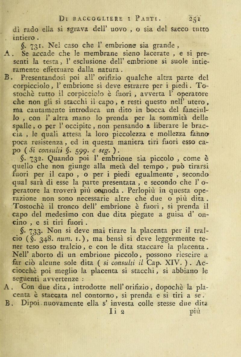 dì rado ella si sgrava dell’ uovo , o sia del sacco tutto intiero . §. 731. Nel caso che F embrione sia grande, A. Se accade che le membrane sieno lacerate , e si pre- senti la testa, V esclusione dell’ embrione si suole intie- ramente effettuare dalla natura. B. Presentandosi poi all’ orifizio qualche altra parte del corpicciolo, F embrione si deve estrarre per i piedi. To- stochè tutto il corpicciolo è fuori , avverta F operatore che non gli si stacchi il capo, e resti questo nell’ utero, ma cautamente introduca un dito in bocca del fanciul- lo , con F altra mano lo prenda per la sommità delle spalle, o per F occipite, non pensando a liberare le brac- cia , le quali attesa la loro piccolezza e mollezza fanno poca resistenza, ed in questa maniera tiri fuori esso ca- po ( Si consulti §. 599. e seg. ) « §. 732. Quando poi F embrione sia piccolo , come è quello che non giunge alla metà del tempo , può tirarsi fuori per il capo , o per i piedi egualmente , secondo qual sarà di esse la parte presentata , e secondo che F o- peratore la troverà più comoda . Perlopiù in questa ope- razione non sono necessarie altre che due o più dita . Tostochè il tronco deli’ embrione è fuori, si prenda il capo del medesimo con due dita piegate a guisa d’ 011- cino , e si tiri fuori . §• 733. Non si deve mai tirare la placenta per il tral- cio (§. 348. num. i.)> ma bensì si deve leggermente te- ner teso esso tralcio, e con le dita staccare la placenta„ Nell’ aborto di un embrione piccolo, possono riescire a far ciò alcune sole dita ( si consulti il Cap. XIV. ) . Ac- ciocché poi meglio la placenta si stacchi, si abbiano le seguenti avvertenze : A . Con due dita, introdotte nell’ orifizio, dopoché la pla- centa è staccata nel contorno, si prenda e si tiri a se. B. Dipoi nuovamente ella s’ investa colle stesse due dita Ii 2 più