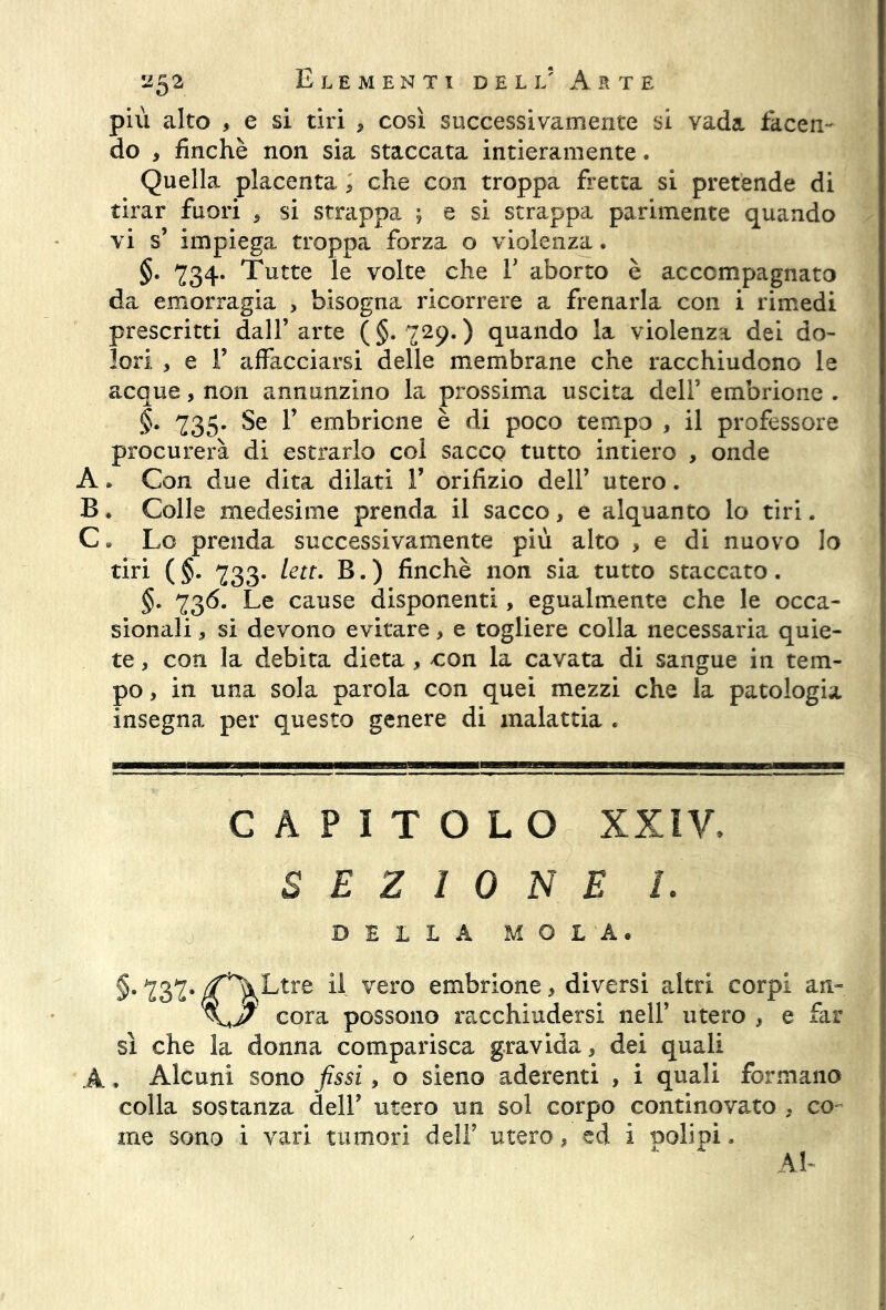 più alto , e si tiri , così successivamente si vada facen- do , finché non sia staccata intieramente. Quella placenta ; che con troppa fretta si pretende di tirar fuori , si strappa ; e si strappa parimente quando vi s’ impiega troppa forza o violenza. §. 234. Tutte le volte che F aborto è accompagnato da emorragia , bisogna ricorrere a frenarla con i rimedi prescritti dall’arte (§.729.) quando la violenza dei do- lori , e 1’ affacciarsi delle membrane che racchiudono le acque, non annunzino la prossima uscita dell’ embrione . §. 235. Se 1’ embrione è di poco tempo , il professore procurerà di estrarlo col sacco tutto intiero , onde A » Con due dita dilati F orifizio dell’ utero. B. Colle medesime prenda il sacco, e alquanto lo tiri. C# Lo prenda successivamente più alto , e di nuovo lo tiri ( §. 233* lett. B. ) finche non sia tutto staccato. §. 236* Le cause disponenti, egualmente che le occa- sionali , si devono evitare, e togliere colla necessaria quie- te , con la debita dieta , con la cavata di sangue in tem- po, in una sola parola con quei mezzi che la patologia insegna per questo genere di malattia . CAPITOLO xxiv» SEZIONE 1. DELLA MOLA. §. 232- /f^Ltre H vero embrione, diversi altri corpi an- cora possono racchiudersi nell’ utero , e far sì che la donna comparisca gravida, dei quali A, Alcuni sono fissi, o sieno aderenti , i quali formano colla sostanza dell’ utero un sol corpo continovato , co- me sono i vari tumori dell’ utero, ed i nolipi* Al-