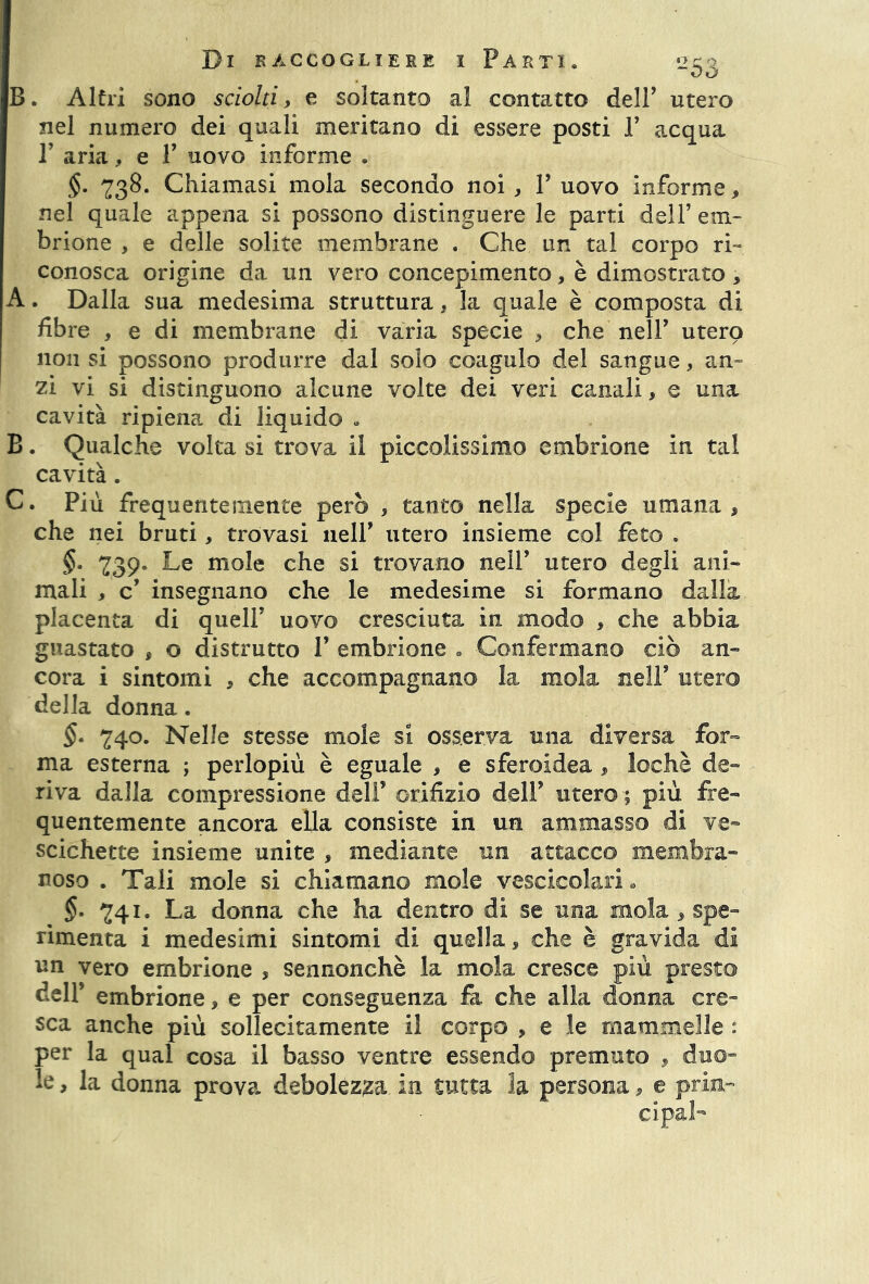 B* Altri sono sciolti, e soltanto al contatto dell’ utero nel numero dei quali meritano di essere posti 1’ acqua T aria, e V uovo inferme . §. 738. Chiamasi mola secondo noi, V uovo informe, nel quale appena si possono distinguere le parti dell’ em- brione , e delle solite membrane . Che un tal corpo ri- conosca origine da un vero concepimento, è dimostrato , A. Dalla sua medesima struttura, la quale è composta di fibre , e di membrane di varia specie , che nell’ utero non si possono produrre dal solo coagulo del sangue, an- zi vi si distinguono alcune volte dei veri canali, e una cavità ripiena di liquido . B. Qualche volta si trova il piccolissimo embrione in tal cavità. C. Più frequentemente però , tanto nella specie umana , che nei bruti, trovasi nell’ utero insieme col feto . §• 739- Le mole che si trovano nell’ utero degli ani- mali , c’ insegnano che le medesime si formano dalla placenta di quell’ uovo cresciuta in modo , che abbia guastato , o distrutto P embrione . Confermano ciò an- cora i sintomi * che accompagnano la mola nell’ utero della donna. §• 740. Nelle stesse mole si osserva una diversa for- ma esterna ; perlopiù è eguale > e sferoidea , lochè de- riva dalla compressione deli’ orifizio dell’ utero ; più fre- quentemente ancora ella consiste in un ammasso di ve- scichette insieme unite , mediante un attacco membra- noso . Tali mole si chiamano mole vescicolari * §. 741. La donna che ha dentro di se una mola, spe- rimenta i medesimi sintomi di quella * che è gravida di un vero embrione , sennonché la mola cresce più presto dell’ embrione,, e per conseguenza fa che alla donna cre- sca anche più sollecitamente il corpo , e le mammelle » per la qual cosa il basso ventre essendo premuto , duo- le , la donna prova debolezza in tutta la persona, e pria-