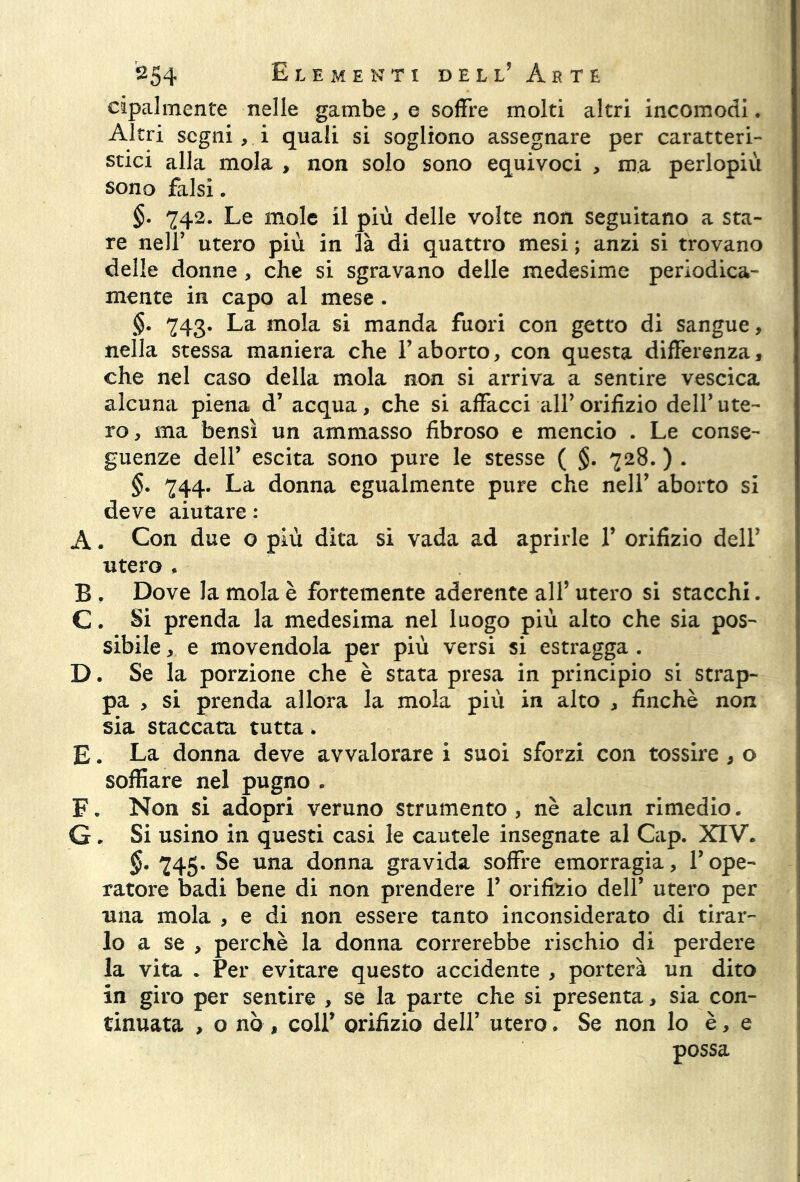 cipalmente nelle gambe, e soffre molti altri incomodi. Altri segni , i quali si sogliono assegnare per caratteri- stici alla mola , non solo sono equivoci , ma perlopiù sono falsi. §• 742. Le mole il più delle volte non seguitano a sta- re nell’ utero più in là di quattro mesi ; anzi si trovano delle donne , che si sgravano delle medesime periodica- mente in capo al mese . §. 243* La mola si manda fuori con getto di sangue, nella stessa maniera che l’aborto, con questa differenza, che nel caso della mola non si arriva a sentire vescica alcuna piena d’ acqua, che si affacci all’orifizio dell'ute- ro, ma bensì un ammasso fibroso e mencio . Le conse- guenze dell’ escita sono pure le stesse ( §. 228. ) . §. 244* La donna egualmente pure che nell’ aborto si deve aiutare : A. Con due o più dita si vada ad aprirle Y orifizio dell* utero , B . Dove la mola è fortemente aderente all’ utero si stacchi. C. Si prenda la medesima nel luogo più alto che sia pos- sibile , e movendola per più versi si estragga . D. Se la porzione che è stata presa in principio si strap- pa , si prenda allora la mola più in alto , finché non sia staccata tutta. E. La donna deve avvalorare i suoi sforzi con tossire , o soffiare nel pugno . F. Non si adopri veruno strumento, nè alcun rimedio. G. Si usino in questi casi le cautele insegnate al Cap. XIV. 245- Se una donna gravida soffre emorragia, Y ope- ratore badi bene di non prendere Y orifizio dell’ utero per una mola , e di non essere tanto inconsiderato di tirar- lo a se , perchè la donna correrebbe rischio di perdere la vita . Per evitare questo accidente , porterà un dito in giro per sentire , se la parte che si presenta, sia con- tinuata , o nò , coll’ orifizio dell’ utero. Se non lo è, e possa