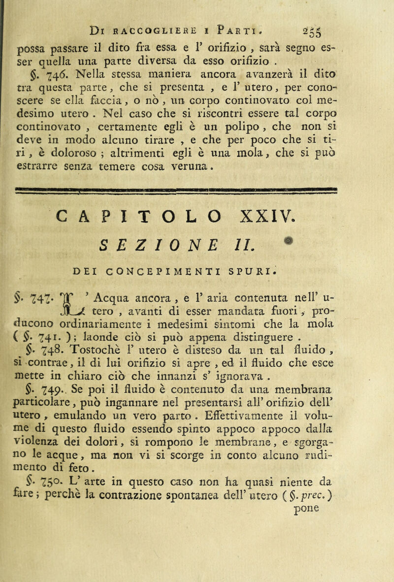 possa passare il dito fra essa e F orifizio , sarà segno es- ser quella una parte diversa da esso orifizio . §. 746. Nella stessa maniera ancora avanzerà il dito tra questa parte, che si presenta , e F utero, per cono- scere se ella faccia, o nò, un Gorpo continovato col me- desimo utero . Nel caso che si riscontri essere tal corpo continovato , certamente egli è un polipo , che non si deve in modo alcuno tirare , e che per poco che si ti- ri , è doloroso ; altrimenti egli è una mola* che si può estrarre senza temere cosa veruna. CAPITOLO xxiv. SEZIONE IL DEI CONCEPIMENTI SPURI. §• 242- fÌT 3 Acqua ancora , e F aria contenuta nell5 u- jLJL tero , avanti di esser mandata fuori, pro- ducono ordinariamente i medesimi sintomi che la mola ( §• 741* ); laonde ciò si può appena distinguere . §. 748. Tostochè F utero è disteso da un tal fluido * si contrae, il di lui orifizio si apre , ed il fluido che esce inette in chiaro ciò che innanzi s’ ignorava . §. 249* Se poi il fluido è contenuto da una membrana particolare, può ingannare nel presentarsi all5 orifizio delF utero , emulando un vero parto . Effettivamente il volu- me di questo fluido essendo spinto appoco appoco dalla violenza dei dolori, si rompono le membrane, e sgorga- no le acque, ma non vi si scorge in conto alcuno rudi- mento di feto. §• 75°* L5 arte in questo caso non ha quasi niente da fare; perchè la contrazione spontanea dell’utero (§.prec.) pone