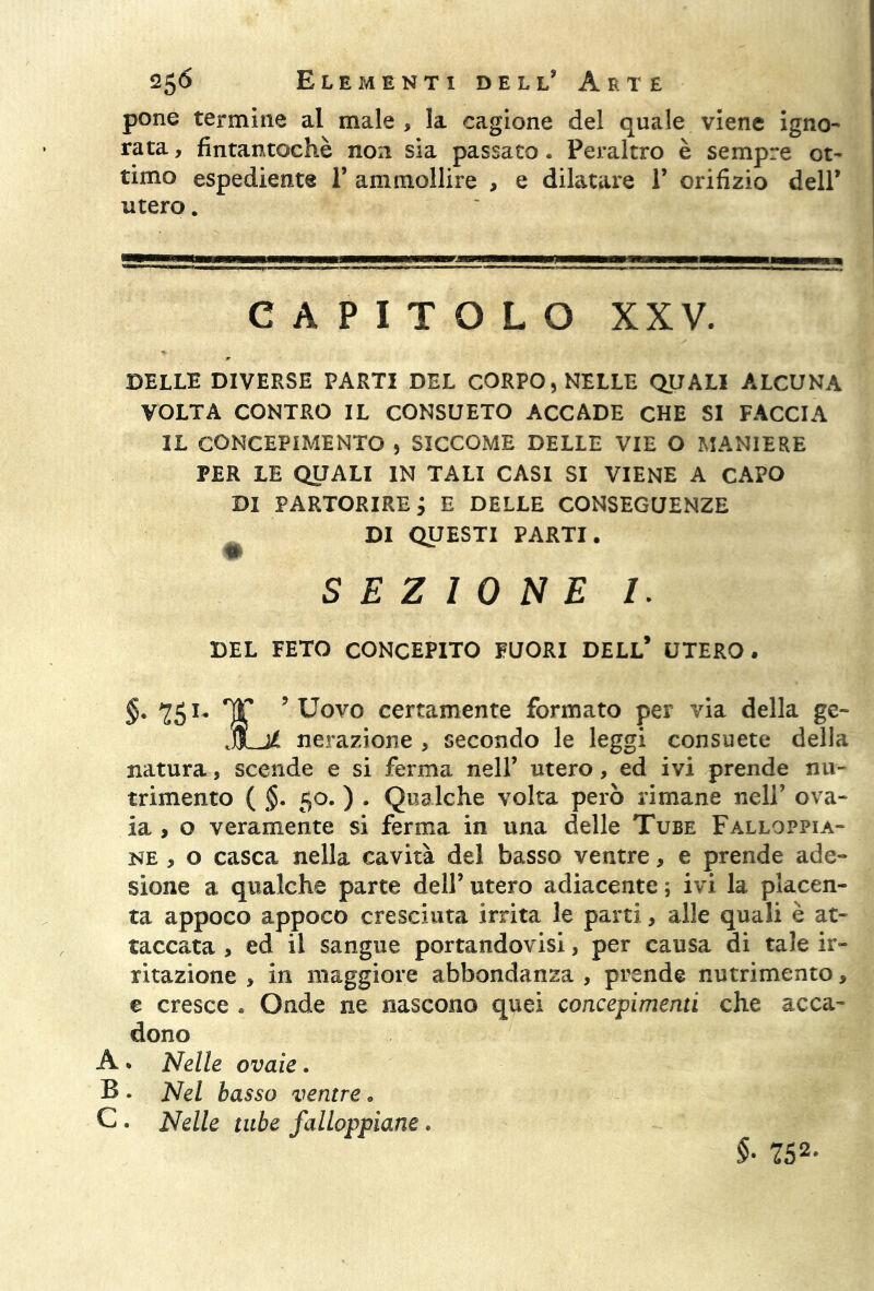 pone termine al male, la cagione del quale viene igno- rata , fintantoché non sia passato. Peraltro è sempre ot- timo espediente 1’ ammollire , e dilatare 1’ orifizio dell’ utero. CAPITOLO XXV. DELLE DIVERSE PARTI DEL CORPO, NELLE QUALI ALCUNA VOLTA CONTRO IL CONSUETO ACCADE CHE SI FACCIA IL CONCEPIMENTO , SICCOME DELLE VIE O MANIERE PER LE QUALI IN TALI CASI SI VIENE A CAPO DI PARTORIRE j E DELLE CONSEGUENZE DI QUESTI PARTI. SEZIONE I. DEL FETO CONCEPITO FUORI DELL* UTERO . §. 251- T ? Uovo certamente formato per via della ge~ JLté Aerazione , secondo le leggi consuete della natura, scende e si ferma nell’ utero, ed ivi prende nu- trimento ( §. 50. ) . Qualche volta però rimane nell’ ova- ia , o veramente si ferma in una delle Tube Falloppia- ne , o casca nella cavità del basso ventre, e prende ade- sione a qualche parte dell’ utero adiacente ; ivi la placen- ta appoco appoco cresciuta irrita le parti, alle quali è at- taccata , ed il sangue portandovi, per causa di tale ir- ritazione , in maggiore abbondanza , prende nutrimento, e cresce . Onde ne nascono quei concepimenti che acca- dono A . Nelle ovaie. B . Nel basso ventre. C. Nelle tube falloppiane * §■ 752-