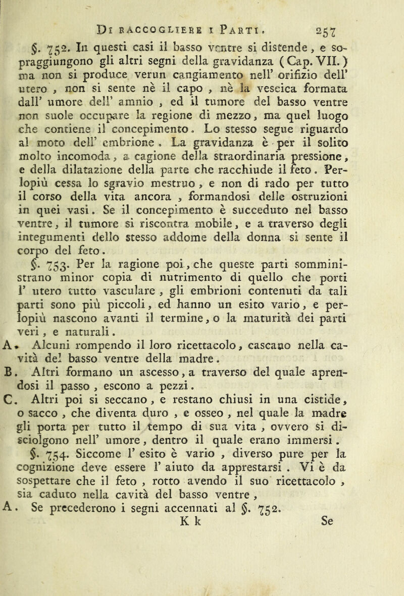 §. 752. I11 questi casi il basso ventre si distende * e so- praggiungono gli altri segni della gravidanza ( Cap. VII. ) ma non si produce verun cangiamento nell’ orifizio dell’ utero , non si sente nè il capo , nè la vescica formata dall’ umore dell’ amnio , ed il tumore del basso ventre non suole occupare la regione di mezzo, ma quel luogo che contiene il concepimento » Lo stesso segue riguardo al moto dell’ embrione • La gravidanza è per il solito molto incomoda , a cagione della straordinaria pressione, e della dilatazione della parte che racchiude il feto. Per- lopiù cessa lo sgravio mestruo > e non di rado per tutto il corso della vita ancora , formandosi delle ostruzioni in quei vasi. Se il concepimento è succeduto nel basso ventre, il tumore si riscontra mobile 3 e a traverso degli integumenti dello stesso addome della donna si sente il corpo del feto. §. 753. Per la ragione poi-, che queste parti sommini- strano minor copia di nutrimento di quello che porti P utero tutto vasculare , gli embrioni contenuti da tali parti sono più piccoli, ed hanno un esito vario, e per- lopiù nascono avanti il termine, o la maturità dei parti veri, e naturali. A* Alcuni rompendo il loro ricettacolo, cascano nella ca- vità del basso ventre della madre. B. Altri formano un ascesso, a traverso del quale apren- dosi il passo , escono a pezzi. C. Altri poi si seccano, e restano chiusi in una cisticie, o sacco , che diventa duro , e osseo , nel quale la madre gli porta per tutto il tempo di sua vita , ovvero si di- sciolgono nell’ umore, dentro il quale erano immersi. §. 754. Siccome 1’ esito è vario , diverso pure per la cognizione deve essere 1’ aiuto da apprestarsi . Vi è da sospettare che il feto , rotto avendo il suo ricettacolo , sia caduto nella cavità del basso ventre , A. Se precederono i segni accennati al §. 752. K k Se