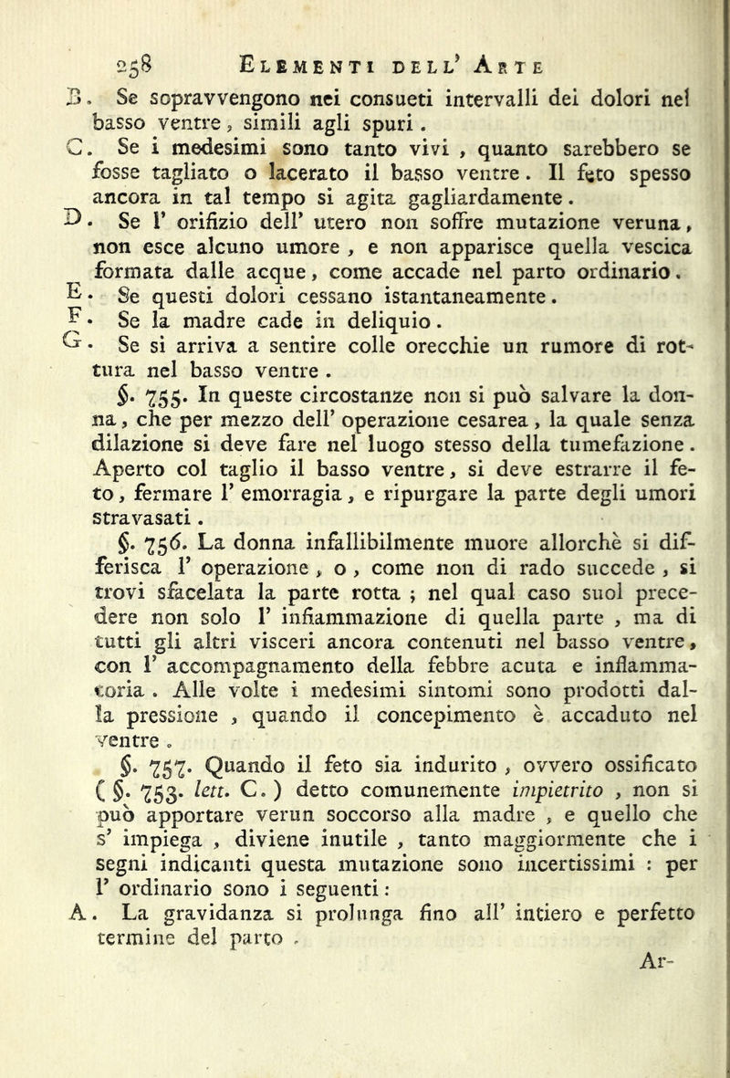 B. Se sopravvengono nei consueti intervalli dei dolori nel basso ventre, simili agli spuri. C. Se i medesimi sono tanto vivi , quanto sarebbero se fosse tagliato o lacerato il basso ventre . Il feto spesso ancora in tal tempo si agita gagliardamente. 3. Se ¥ orifizio dell* utero non soffre mutazione veruna » non esce alcuno umore , e non apparisce quella vescica formata dalle acque, come accade nel parto ordinario« E. Se questi dolori cessano istantaneamente . E • Se la madre cade in deliquio. G • Se si arriva a sentire colle orecchie un rumore di rot- tura nel basso ventre . §. 755. In queste circostanze non si può salvare la don- na ? che per mezzo dell’ operazione cesarea, la quale senza dilazione si deve fare nel luogo stesso della tumefazione. Aperto col taglio il basso ventre, si deve estrarre il fe- to , fermare ¥ emorragia, e ripurgare la parte degli umori stravasati. §. 756. La donna infallibilmente muore allorché si dif- ferisca T operazione > o , come non di rado succede , si trovi sfacelata la parte rotta ; nel qual caso suol prece- dere non solo ¥ infiammazione di quella parte , ma di tutti gli altri visceri ancora contenuti nel basso ventre, con ¥ accompagnamento della febbre acuta e infiamma- toria . Alle volte i medesimi sintomi sono prodotti dal- la pressione , quando il concepimento è accaduto nel ventre » §. 757. Quando il feto sia indurito , ovvero ossificato ( §. 753. leu. C. ) detto comunemente impietrito , non si può apportare verna soccorso alla madre , e quello che s’ impiega , diviene inutile , tanto maggiormente che i segni indicanti questa mutazione sono incertissimi : per T ordinario sono i seguenti : A. La gravidanza si prolunga fino all’ intiero e perfetto termine del parto , Ar-
