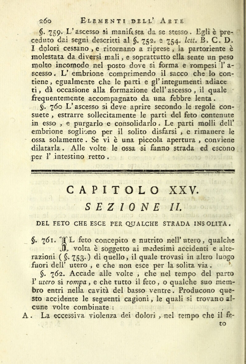 §. 759. L’ascesso si manifesta da se stesso. Egli è pre- ceduto dai segni descritti al §. 752. 2 754. leu, B. C. D. I dolori cessano , e ritornano a riprese , la partoriente è molestata da diversi mali, e soprattutto ella sente un peso molto incomodo nel posto dove si forma e rompesi 1’ a- scesso. L’ embrione comprimendo il sacco che lo con- tiene , egualmente che le parti e gl’ integumenti adiace ti, dà occasione alla formazione dell’ ascesso , il quale frequentemente accompagnato da una febbre lenta. §. 760 L’ascesso si deve aprire secondo le regole con- suete , estrarre sollecitamente le parti del feto contenute in esso , e purgarlo e consolidarlo. Le parti molli dell’ embrione sogliono per il solito disfarsi , e rimanere le ossa solamente . Se vi è una piccola apertura , conviene dilatarla. Alle volte le ossa si fanno strada ed escono per 1’ intestino retto . capitolo xxv. SEZIONE IL DEL FETO CHE ESCE PER QUALCHE STRADA INSOLITA. §, 761. ^TL feto concepito e nutrito nell’utero, qualche jjl volta è soggetto ai medesimi accidenti e alte- razioni ( §. 753.) di quello, il quale trovasi in altro luogo fuori dell’ utero , e che non esce per la solita via. §. 7Ó2. Accade alle volte , che nel tempo del parto 1’ utero si rompa, e che tutto il feto, o qualche suo mem- bro entri nella cavità del basso ventre. Producono que- sto accidente le seguenti cagioni, le quali si trovano al- cune volte combinate : A. La eccessiva violenza dei dolori , nel tempo che il fe- to