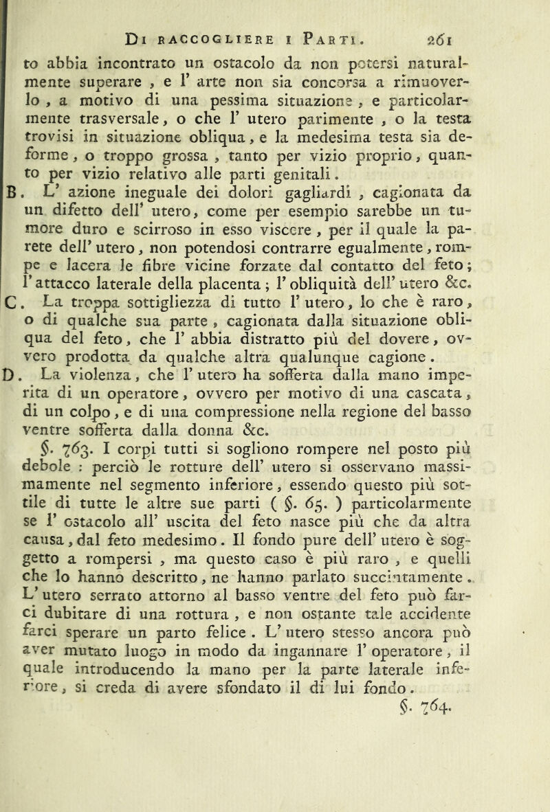 ro abbia incontrato un ostacolo da non potersi natural- mente superare , e V arte non sia concorsa a rimuover- lo , a motivo di una pessima situazione , e particolar- mente trasversale, o che Y utero parimente , o la testa trovisi in situazione obliqua, e la medesima testa sia de- forme , o troppo grossa , tanto per vizio proprio, quan- to per vizio relativo alle parti genitali. B. V azione ineguale dei dolori gagliardi , cagionata da un difetto dell* utero, come per esempio sarebbe un tu- more duro e scirroso in esso viscere , per il quale la pa- rete dell’ utero, non potendosi contrarre egualmente, rom- pe e lacera le fibre vicine forzate dal contatto del feto ; Y attacco laterale della placenta ; Y obliquità dell’ utero C. La troppa sottigliezza di tutto Y utero, lo che è raro, o di qualche sua parte , cagionata dalla situazione obli- qua del feto, che Y abbia distratto più del dovere, ov- vero prodotta da qualche altra qualunque cagione. D. La violenza, che Y utero ha sofferta dalla mano impe- rita di un operatore, ovvero per motivo di una cascata, di un colpo, e di una compressione nella regione del basso ventre sofferta dalla donna &c. §• 763. I corpi tutti si sogliono rompere nel posto più debole : perciò le rotture dell’ utero si osservano massi- mamente nel segmento inferiore, essendo questo più sot- tile di tutte le altre sue parti ( §. 65. ) particolarmente se 1’ ostacolo all’ uscita del feto nasce più che da altra causa, dal feto medesimo. Il fondo pure dell* utero è sog- getto a rompersi , ma questo caso è più raro , e quelli che lo hanno descritto, ne hanno parlato succintamente. L’ utero serrato attorno al basso ventre del feto può far- ci dubitare di una rottura , e non ostante tale accidente farci sperare un parto felice . L’ utero stesso ancora può aver mutato luogo in modo da ingannare Y operatore, il quale introducendo la mano per la parte laterale infe- more, si creda di avere sfondato il di lui fondo.