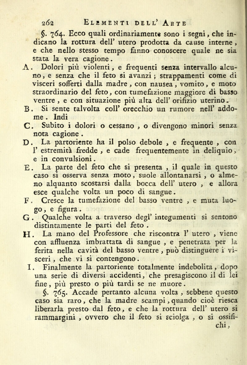 §. 764. Ecco quali ordinariamente sono i segni, che in- dicano la rottura dell’ utero prodotta da cause interne , e che nello stesso tempo fanno conoscere quale ne sia stata la vera cagione. A. Dolori più violenti, e frequenti senza intervallo alcu- no , e senza che il feto si avanzi ; strappamenti come di visceri sofferti dalla madre , con nausea, vomito, e moto straordinario del feto, con tumefazione maggiore di basso ventre , e con situazione più alta dell’ orifizio uterino. B. Si sente talvolta coll* orecchio un rumore nell* addo- me . Indi C. Subito i dolori o cessano , o divengono minori senza nota cagione . D. La partoriente ha il polso debole , e frequente , con f estremità fredde , e cade frequentemente in deliquio > e in convulsioni. E. La parte del feto che si presenta , il quale in questo caso si osserva senza moto, suole allontanarsi , o alme- no alquanto scostarsi dalla bocca dell’ utero , e allora esce qualche volta un poco di sangue. F » Cresce la tumefazione del basso ventre , e muta luo- go , e figura. G. Qualche volta a. traverso degl’ integumenti si sentono distintamente le parti del feto . H. La mano del Professore che riscontra Y utero , viene con affluenza imbrattata di sangue , e penetrata per la ferita nella cavità del basso ventre , può distinguere i vi- sceri , che vi si contengono. I. Finalmente la partoriente totalmente indebolita, dopo una serie di diversi accidenti, che presagiscono il di lei fine, più presto o più tardi se ne muore. §. 765. Accade pertanto alcuna volta , sebbene questo caso sia raro, che la madre scampi, quando cioè riesca liberarla presto dal feto, e che la rottura dell’ utero si rammargini , ovvero che il feto si sciolga , o si ossifi- chi,