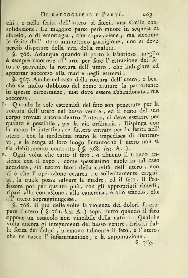 chi , e nella ferita dell' utero si faccia una simile con- solidazione . La maggior parte però muore in sequela di sfacelo, o di emorragia , che sopravviene ; ma siccome le ferite dell’ utero ammettono guarigione , non si deve perciò disperare della vita della malata. §. 766. Adunque quando il parto è laborioso, meglio è sempre ricorrere all’ arte per fare V estrazione del fe- to f e prevenire la rottura dell’ utero , che indugiare ad apportar soccorso alla madre negli estremi . §. 767. Anche nel caso della rottura dell’ utero, e ben- ché sia molto dubbioso del come aiutare la partoriente in queste circostanze , non deve essere abbandonata, ma soccorsa. x\ Quando le sole estremità del feto son penetrate per la rottura dell’ utero nel basso ventre , ed il resto del suo corpo trovasi ancora dentro Y utero, si deve estrarre per quanto è possibile , per la via ordinaria . Rispinga con la mano le intestina, se fossero entrate per la ferita nell9 utero , con la medesima mano le impedisca di rientrar- vi , e le tenga al loro luogo fintantoché Y utero non si sia debitamente contratto ( §. 368. lett. A. ). 2. Ogni volta che tutto il feto , o almeno il tronco in- sieme con il capo , come spessissimo suole in tal caso accadere , sia uscito fuori della cavità dell5 utero , non vi è che T operazione cesarea , e sollecitamente esegui- ta , la quale possa salvare la madre, ed il feto . Il Pro» fessore poi per quanto può, con gli appropriati rimedi, ripari alla contusione , alla cancrena, e allo sfacelo, ch% all' utero sopraggiungesse. §. 768. Il più delle volte la violenza dei dolori fa cre- pare l’utero ( §. 761. lett. A.) soprattutto quando il feto oppone un ostacolo non vincibile dalla natura . Qualche volta ancora gl’ integumenti del basso ventre, irritati dal- la forza dei dolori, premono talmente il feto, e Y utero, che ne nasce P infiammazione , e la suppurazione. §. 769