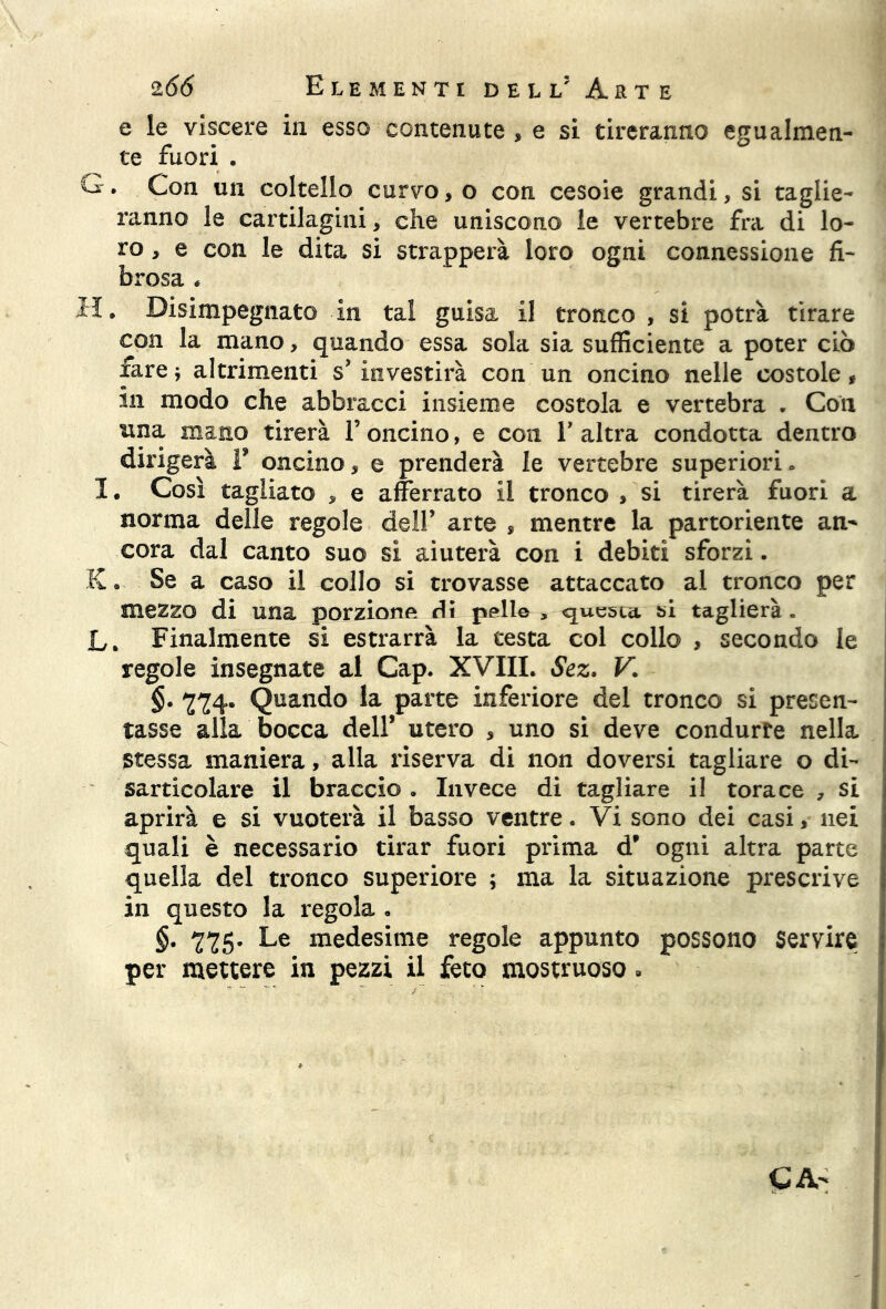 e le viscere in esso contenute , e si tireranno egualmen- te fuori . G. Con un coltello curvo, o con cesoie grandi, si taglie- ranno le cartilagini, che uniscono le vertebre fra di lo- ro , e con le dita si strapperà loro ogni connessione fi- brosa * H. Disimpegnato in tal guisa il tronco , si potrà tirare con la mano, quando essa sola sia sufficiente a poter ciò farej altrimenti s’ investirà con un oncino nelle costole, m modo che abbracci insieme costola e vertebra „ Con una mano tirerà l’oncino, e con l’altra condotta dentro dirigerà F oncino, e prenderà le vertebre superiori» 1 # Così tagliato , e afferrato il tronco , si tirerà fuori a norma delle regole dell’ arte , mentre la partoriente an^ cora dal canto suo si aiuterà con i debiti sforzi. K. Se a caso il collo si trovasse attaccato al tronco per mezzo di una porzione di pelle , questa bi taglierà . L. Finalmente si estrarrà la testa col collo , secondo le regole insegnate al Cap. XVIII. Sez. V. §. 774. Quando la parte inferiore del tronco si presen- tasse alla bocca dell’ utero , uno si deve condurre nella stessa maniera, alla riserva di non doversi tagliare o di- sarticolare il braccio . Invece di tagliare il torace , si aprirà e si vuoterà il basso ventre. Vi sono dei casi, nei quali è necessario tirar fuori prima d’ ogni altra parte quella del tronco superiore ; ma la situazione prescrive in questo la regola » §. 775. Le medesime regole appunto possono Servire per mettere in pezzi il feto mostruoso » CA-
