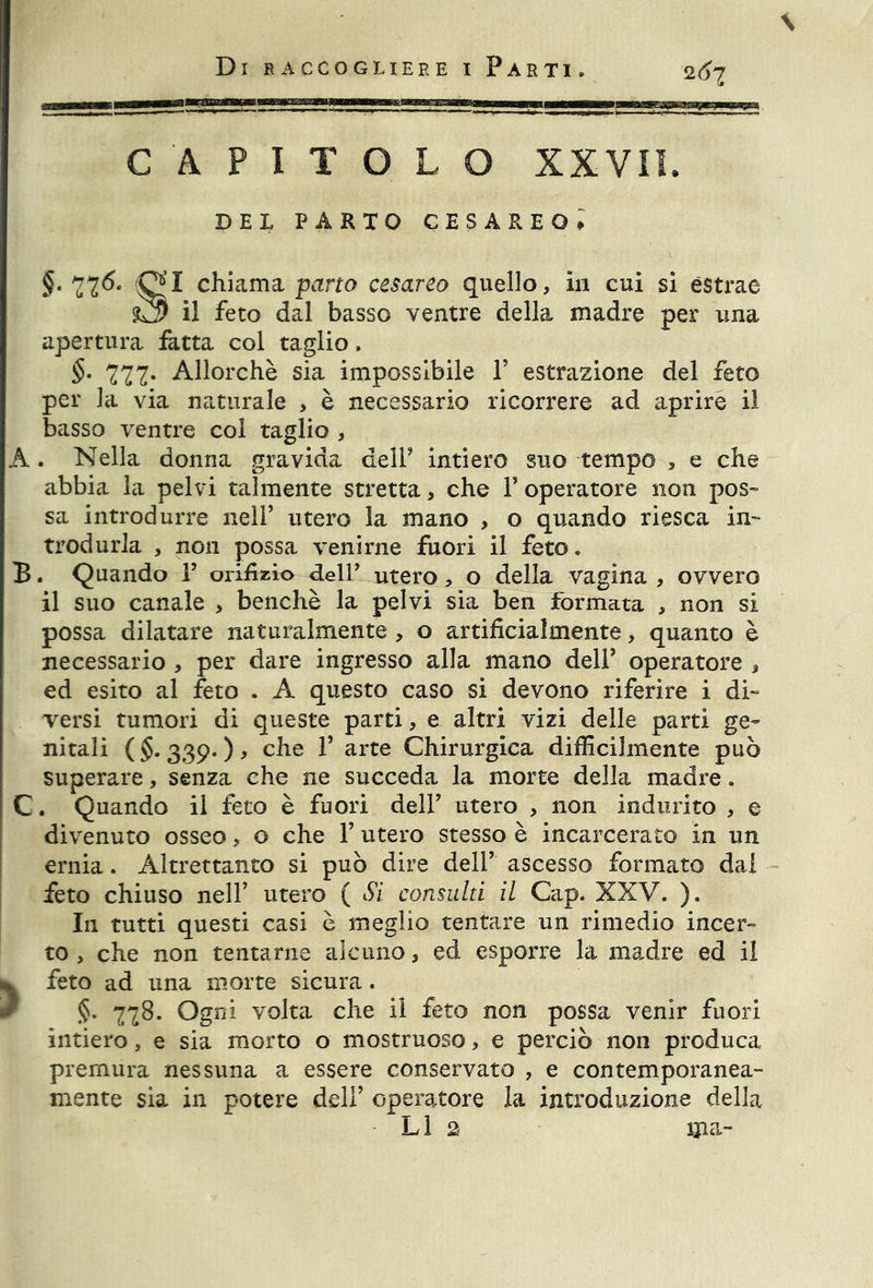 CAPITOLO XXVII. DEL PARTO CESAREO» §. 77^- chiama pano cesareo quello, in cui si estrae $3 il feto dal basso ventre della madre per una apertura fatta col taglio. §• 777- Allorché sia impossibile V estrazione del feto per la via naturale > è necessario ricorrere ad aprire il basso ventre col taglio , A. Nella donna gravida dell5 intiero suo tempo , e che abbia la pelvi talmente stretta, che Y operatore non pos- sa introdurre nell’ utero la mano , o quando riesca in- trodurla , non possa venirne fuori il feto « B. Quando V orifizio fieli* utero, o della vagina , ovvero il suo canale , benché la pelvi sia ben formata , non si possa dilatare naturalmente , o artificialmente, quanto è necessario , per dare ingresso alla mano dell’ operatore , ed esito al feto . A questo caso si devono riferire i di- versi tumori di queste parti, e altri vizi delle parti ge- nitali (§. 339. ), che T arte Chirurgica difficilmente può superare, senza che ne succeda la morte della madre. C. Quando il feto è fuori dell’ utero , non indurito , e divenuto osseo, o che 1’ utero stesso è incarcerato in un ernia. Altrettanto si può dire dell* ascesso formato dal feto chiuso nell’ utero ( Si consulti il Cap. XXV. ). In tutti questi casi è meglio tentare un rimedio incer- to , che non tentarne alcuno, ed esporre la madre ed il >feto ad una morte sicura. §. 778. Ogni volta che il feto non possa venir fuori intiero, e sia morto o mostruoso, e perciò non produca premura nessuna a essere conservato , e contemporanea- mente sia in potere dell’ operatore la introduzione della LI 2 ma-