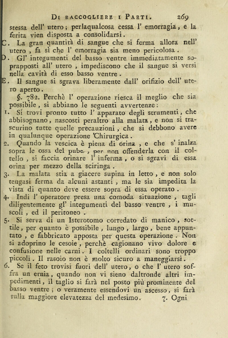 stessa dell’ utero ; perlaqualcosa cessa. Y emorragia, e la ferita vien disposta a consolidarsi. C. La gran quantità di sangue che si ferma allora nell* utero , fa sì che V emorragia sia meno pericolosa . 0. Gl’ integumenti del basso ventre immediatamente so- prapposti all’ utero , impediscono che il sangue si versi nella cavità di esso basso ventre . E. Il sangue si sgrava liberamente dall* orifizio dell5 ute- ro aperto. §. 782. Perchè V operazione riesca il meglio che sia possibile , si abbiano le seguenti avvertenze : i* Si trovi pronto tutto Y apparato degli strumenti, che abbisognano, nascosti peraltro alla malata, e non si tra- scurino tutte quelle precauzioni , che si debbono avere in qualunque operazione 'Chirurgica. 2. Quando la vescica è piena di òrina * e che s5 inalza sopra le ossa del pube, , per non offenderla con il col- tello , si faccia orinare Y inferma , o si sgravi di essa orina per mezzo della sciringa . 3. La malata stia a giacere supina in letto > e non solo tengasi ferma da alcuni astanti , ma le sia impedita la vista di quanto deve essere sopra di essa operato . 4. Indi Y operatore presa una comoda situazione , tagli diligentemente gl5 integumenti del basso ventre , i mu- scoli , ed il peritoneo . 5* Si serva di un Isterotomo corredato di manico , sot- tile , per quanto è possibile , lungo , largo ,■ bene appun- tato , e fabbricato apposta per questa operazione . Non si adoprino le cesoie , perchè cagionano vivo dolore e confusione nelle carni* I coltelli ordinari sono troppo piccoli . Il rasoio non è molto sicuro a maneggiarsi. 6. Se il feto trovisi fuori dell5 utero, o che 1’ utero sof- fra un ernia, quando non vi sieno daltronde altri im- pedimenti , il taglio si farà nel posto più prominente del basso ventre ; o veramente essendovi un ascesso, si farà sulla maggiore elevatezza del medesimo. 7. Ogni