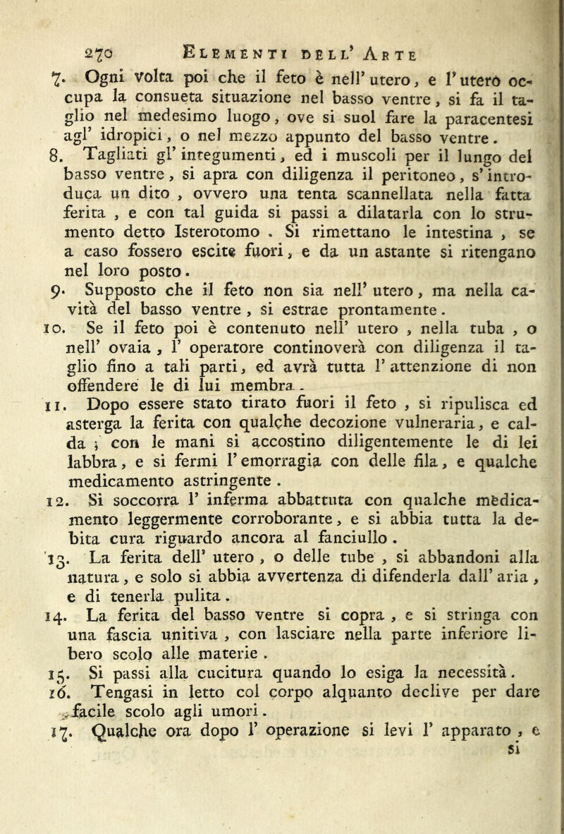 7. Ogni volta poi che il feto è nell’utero, e Vutero oc- cupa la consueta situazione nel basso ventre, si fa il ta- glio nel medesimo luogo, ove si suol fare la paracentesi agl’ idropici, o nel mezzo appunto del basso ventre. 8. Tagliati gl’integumenti, ed i muscoli per il lungo del basso ventre, si apra con diligenza il peritoneo , s’ intro- duca un dito , ovvero una tenta scannellata nella fatta ferita , e con tal guida si passi a dilatarla con lo stru- mento detto Isterotomo . Si rimettano le intestina , se a caso fossero escite fuori > e da un astante si ritengano nel loro posto. 9. Supposto che il feto non sia nell’ utero, ma nella ca- vità del basso ventre , si estrae prontamente. 10. Se il feto poi è contenuto nell’ utero , nella tuba , o nell’ ovaia , Y operatore continoverà con diligenza il ta- glio fino a tali parti, ed avrà tutta l’attenzione di non offendere le di lui membra. 11. Dopo essere stato tirato fuori il feto , si ripulisca ed asterga la ferita con qualche decozione vulneraria, e cal- da ; con le mani si accostino diligentemente le di lei labbra, e si fermi V emorragia con delle fila, e qualche medicamento astringente . 12. Si soccorra Y inferma abbattuta con qualche medica- mento leggermente corroborante, e si abbia tutta la de- bita cura riguardo ancora al fanciullo . 13. La ferita dell* utero , o delle tube , si abbandoni alla natura, e solo si abbia avvertenza di difenderla dall’ aria, e di tenerla pulita. 14. La ferita del basso ventre si copra , e si stringa con una fascia unitiva , con lasciare nella parte inferiore li- bero scolo alle materie . 15. Si passi alla cucitura quando lo esiga la necessità. 2d. Tengasi in letto col corpo alquanto declive per dare .. facile scolo agli umori. 17. Qualche ora dopo 1’ operazione si levi 1* apparato , e si