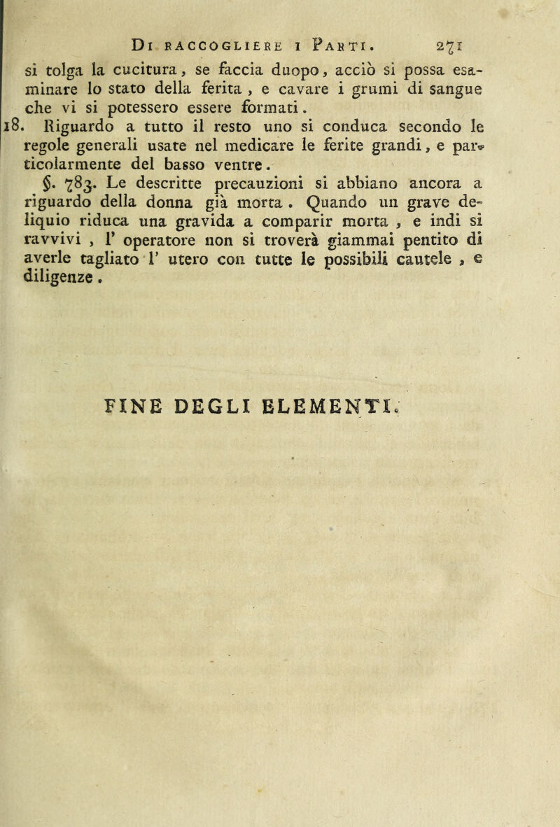 si tolga la cucitura, se faccia duopo, acciò si possa esa- minare lo stato della ferita , e cavare i grumi di sangue che vi si potessero essere formati. . Riguardo a tutto il resto uno si conduca secondo le regole generali usate nel medicare le ferite grandi, e paiv ticolarmente del basso ventre. §. 783. Le descritte precauzioni si abbiano ancora a riguardo della donna già morta . Quando un grave de- liquio riduca una gravida a comparir morta , e indi sì ravvivi , V operatore non si troverà giammai pentito di averle tagliato V utero con tutte le possibili cautele , e diligenze. FINE DEGLI ELEMENTI,