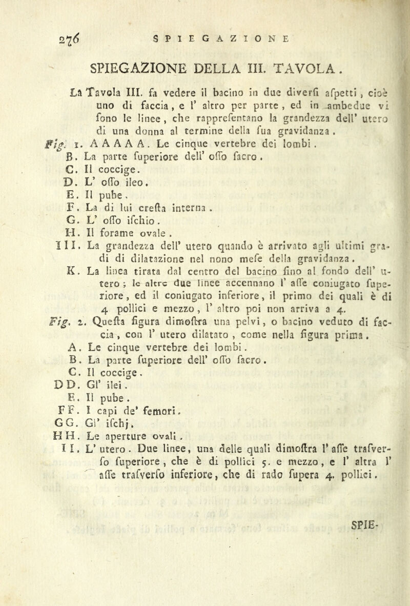 SPIEGAZIONE DELLA III. TAVOLA. Là Tavola III. fa vedere il bacino in due diverfi afpetti , cioè uno di faccia, e 1’ altro per parte, ed in -ambedue vi fono le linee , che rapprefentano la grandezza delP utero di una donna al termine della fua gravidanza. Fìg. 1. A A A A A . Le cinque vertebre dei lombi . B. La parte fuperiore deli* offo facro . C. Il coccige. D. L’ olio ileo. E. Il pube , F. La di lui creda interna. G. L’ ofTo ifchìo. H. Il forame ovale. III. La grandezza dell* utero quando è arrivato agli ultimi gra- di di dilatazione nel nono mefe della gravidanza. K. La linea tirata dal centro del bacino fino al fondo dell’ ti- rerò ; le altre due linee accennano V afle coniugato fupe- riore, ed il coniugato inferiore, il primo dei quali è di 4 pollici e mezzo, 1* altro poi non arriva a 4. Fig* 2, Quella figura dimoftra una pelvi, o bacino veduto di fac- cia , con 1’ utero dilatato , come nella figura prima. A. Le cinque vertebre dei lombi. B. La parte fuperiore dell* odo facro. €. Il coccige . DD. Gì* ilei. E. li pube . FF. I capi de* femori. GG. Gl* ifchj. H H. Le aperture ovali . I I. L* utero. Due linee, una delle quali dimoflra P affé trafver- fo fuperiore, che è di pollici 5. e mezzo, e 1* altra 1* affé trafverfo inferiore, che di rado fupera 4. pollici. SPIE*