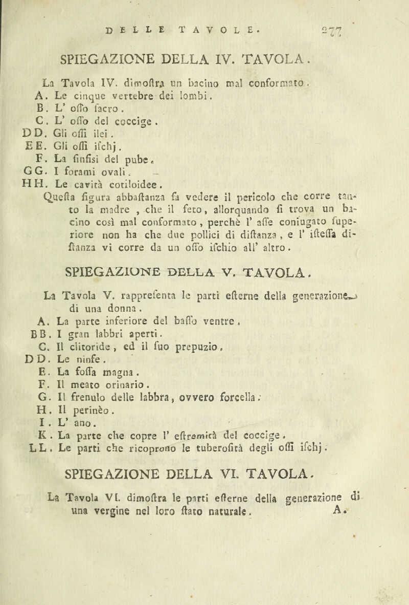 Ij J SPIEGAZIONE DELLA IV. TAVOLA. La Tavola IV. di m oft r# un bacino mal conformato . A. Le cinque vertebre dei lombi. B . L* offo facro . C. L’ offo del coccige . DD. Gli olii ilei . E E. Gli off! ifchj. F. La finfisi del pube « GG. I forami ovali. - HH. Le cavità cotiloidee. Quella figura abbaftanza fa vedere il pericolo che corre tan- to la madre , che il feto, allorquando fi trova un ba- cino così mal conformato , perchè 1* affé coniugato lupe- riore non ha che due pollici di diftanza , e V ifteffa di- fìanza vi corre da un offo ifchio all* altro. SPIEGAZIONE DELLA V. tavola . La Tavola V. rapprelenta le partì e ft e ni e della generazione^ di una donna. A. La parte inferiore del baffo ventre, BB. I gran labbri aperti. C. Il clitoride, ed il fuo prepuzio, DD. Le ninfe. E. La foffa magna . F. Il meato orinario . G. Il frenulo delle labbra5 ovvero forcella; H . Il perinèo . I . L* ano. K. La parte che copre 1* eftfgmità del coccige » LL. Le parti che ricoprono le tuberofità degli olii ifchj, SPIEGAZIONE DELLA VI TAVOLA. La Tavola VI. dimoftra le parti eterne della generazione di una vergine nel loro flato naturale. A.