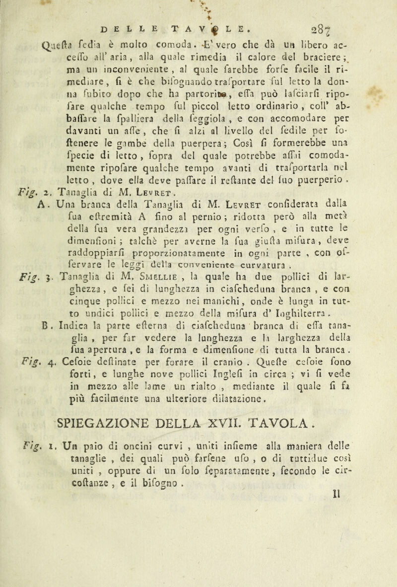 Quella Tedia è molto comoda. *E' vero che dà un lìbero ac- cedo all’ aria, alla quale rimedia il calore del braciere ; ma un inconveniente , al quale farebbe forfè facile il ri- mediare, fi è che bifognando trafportare fui lettola don- ila fubsto dopo che ha partorii», e da può 1 afcia rii ripo- fare qualche tempo fui piccol letto ordinario , colf ab- ba da te la fpalliera della leggiola , e con accomodare per davanti un alle, che fi alzi al livello del fedile per io* {tenere le gambe della puerpera; Così fi formerebbe una fpecie di letto, fopra del quale potrebbe adii comoda- mente ripofare qualche tempo avanti di trasportarla nel letto , dove ella deve padare il recante del fuo puerperio . 2, Tanaglia di M. Levret. A. Una branca della Tanaglia di M. Levret considerata dalla fua efiremità A fino al pernio ; ridotta però alla met? della fua vera grandezza per ogni verfo , e in tutte le dimenfioni ; talché per averne la fua giulìa mifura , deve raddoppiarci proporzionatamente in ogni parte , con ol- fervare le leggi delia conveniente curvatura . . 3. Tanaglia di M. Smellie , la quale ha due pollici di lar- ghezza , e fei di lunghezza in ciafcheduna branca , e con cinque pollici e mezzo nei manichi, onde è lunga in tut- to undici pollici e mezzo della mifura d* Inghilterra, B . Indica la parte edema di ciafcheduna branca di ella tana- glia , per far vedere ìa lunghezza e lì larghezza della fua apertura , e la forma e dimenfioue di tutta la branca . . 4. Cefoie desinate per forare il cranio . Quelle cefoie fono forti, e lunghe nove pollici loglefi in circa ; vi fi vede in mezzo alle lame un rialto , mediante il quale fi fa più facilmente una ulteriore dilatazione. SPIEGAZIONE DELLA XVII. TAVOLA * . z, Un paio di oncini curvi , uniti infieme alla maniera delle tanaglie , dei quali può farfene ufo , o di rutticiue così uniti , oppure di un folo ^paratamente ? fecondo le cir- costanze , e il bifogno . Il