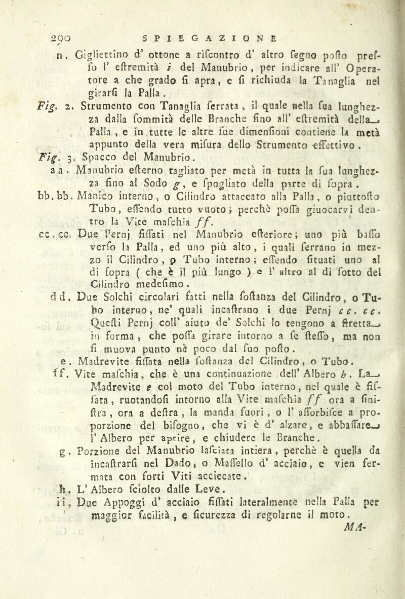 n . Giglietcino d’ ottone a rifcontro d’ altro fegno pollo pref- fo f eftremìtà / de! Manubrio, per indicare all’ Opera- tore a che grado fi apra, e fi richiuda la Tanaglia nel girarli la Palla . Fig. 2. Strumento con Tanaglia ferrata , il quale nella fua lunghez- za dalla fommità delle Branche fino all’ eftremità della ^ Palla , e in tutte le altre fue dimenfioni contiene la metà appunto della vera mifura dello Strumento -effettivo . Fig. 3. Spacco del Manubrio, a a . Manubrio efterno tagliato per metà in tutta la fua lunghez- za fino al Sodo g, e fpogliato della parte di fopra . bb.bb. Manica interno, 0 Cilindro attaccato alla Palla, o piuttofto Tubo, effendo tutto vuoto; perchè poffa giuocarvi den- tro la Vite mafchia ff. cz. cc. Due Pernj fiffati nel Àdanubrio efteriore; uno più baffo verfo la Palla , ed uno piu alto , i quali ferrano in mez- zo il Cilindro, p Tubo interno; effendo fituati uno al di fopra ( che è il più lungo ) e P altro al di lotto del Cilindro medefimo . d d « Due Solchi circolari fatti nella foftanza del Cilindro, o Tu- bo interno, ne’ quali incalvano i due Pernj cc. cc> Quelli Pernj coll’ aiuto de’ Solchi lo tengono a ftretta__j in forma, che poffa girare intorno a fe Beffo, ma non fi muova punto nè poco dal fuo pollo. e» Madrevite fidata nella fofianza del Cilindro, o Tubo. ff. Vite mafchia, che è una continuazione dell’Albero h. La.-» Madrevite e col moto del Tubo interno, nel quale è fif- fata , ruotandoli intorno alla Vite mafchia ff ora a fini- flra , ora a delira , la manda fuori , o 1* afforbifce a pro- porzione del bifogno, che vi è d’ alzare, e abbaffare^j l’Albero per aprire, e chiudere le Branche, g . Porzione del Manubrio laicista intiera , perchè è quella da incalìrarfi nel Dado, o Maffello d’ acciaio, e vien fer- mata con forti Viti acciecate. li. L’Albero fcioleo dalle Leve. il. Due Appoggi d’ acciaio fiffati lateralmente nella Palla per maggior facilità , e ficuresza di regolarne il moto. MA-