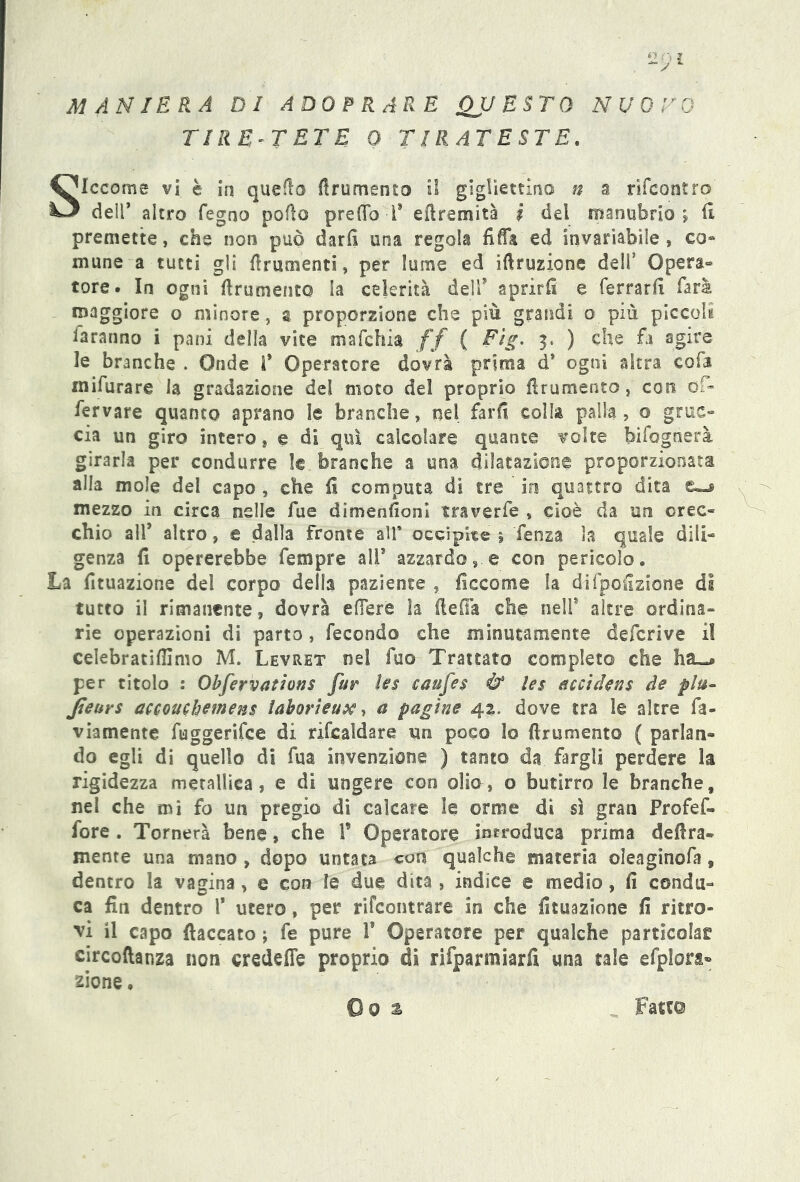 ~> MANIERA DI ADOPRA RE QUESTO NUOTO TIR E~T ET E 0 TIRATESTE. Siccome vi è in quello frumento il giglìettino n a rifcontro dell* altro fegno pollo pre (To -1* efiremita i del manubrio» (1 premette, che non può darli una regola fiffa ed invariabile, co- mime a tutti gli frumenti, per lume ed irruzione dell’ Opera® tore- In ogni frumento la celerità dell9 aprirli e ferrarli farà maggiore o minore, g proporzione che più grandi o più piccoli faranno i pani della vite mafchia ff ( Fig. 3. ) che fa agire le branche . Onde f Operatore dovrà prima d* ogni altra cofa mifurare la gradazione del moto del proprio frumento, con of- fer vare quanto aprano le branche, nel farli colla palla, o gruc- cia un giro intero, e di qui calcolare quante volte bifognerà girarla per condurre le branche a una dilatazione proporzionata alla mole del capo , che fi computa di tre io quattro dita mezzo in circa nelle fue dimensioni traverfe , cioè da un orec- chio all* altro, e dalla fronte all' occipite » fenza la quale dili- genza fi opererebbe fempre all* azzardoe con pericolo. La fituazione del corpo della paziente , ficcome la di (porzione di tutto il rimanente, dovrà edere la (le fi a che nell9 altre ordina- rie operazioni di parto, fecondo che minutamente deferiva il celebratiffimo M. Levret nei fuo Trattato completo che ha-# per titolo : Observations far les caufes & les acci Jens de piu- Jieurs accouchemens taborieux, a pagine 42. dove tra le altre fa- viamente fuggerifee di rifcaldare un poco lo firumento ( parlan- do egli di quello di fua invenzione ) tanto da fargli perdere la rigidezza metallica, e di ungere con olio, o butirro le branche, nei che mi fo un pregio di calcare le orme dt sì gran Profef- fore . Tornerà bene, che F Operatore introduca prima delira- mente una mano , dopo untata con qualche materia oìeaginofa, dentro la vagina, e con le due dita , indice e medio, fi condu- ca fin dentro F utero, per rifeontrare in che fituazione fi ritro- vi il capo fiaccato ; fe pure V Operatore per qualche particela^ circoftanza non credefle proprio di rifparmiarfi una tale efplora- zio ne . ©0 % Fatte