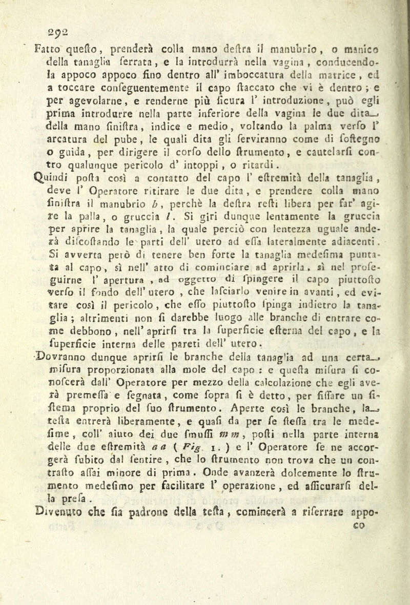 Fatto quello, prenderà colia mano delira il manubrio, o manico della tanaglia ferrata, e la introdurrà nella vagina , conducendo- la appoco appoco fino dentro all* imboccatura della matrice , ed a toccare confeguentemente il capo fiaccato che vi è dentro ; e per agevolarne, e renderne più lìcura 1* introduzione, può egli prima introdurre nella parte inferiore della vagina le due dita-, della mano finìflra, indice e medio, voltando la palma verfo f arcatura del pube, le quali dita gli ferviranno come di fofiegno o guida, per dirigere il corfo delio ftrumento, e cautelarli con tro qualunque pericolo d* intoppi , o ritardi. Quindi polla così a contatto del capo 1’ eftremità della tanaglia , deve I* Operatore ritirare le due dita , e prendere colia mano finiftra il manubrio h, perchè la delira refii libera per far* agi- re la palla, o gruccia /. Si giri dunque lentamente la gruccia per aprire la tanaglia , la quale perciò con lentezza uguale ande- rà difcoftando le parti dell’ utero ad efia lateralmente adiacenti. Si avverta però di tenere ben forte la tanaglia medefinu punta» fa al capo, sì nell* atto di cominciare ad aprirla, sì nel profe- guirne f apertura , ad oggetto di fpingere il capo piuttofto ^verfo il fondo dell’utero , che lafciarlo venire in avanti, ed evi- fare così il pericolo, che e fio piuttoflo Ipinga indietro h tana- glia ; altrimenti non fi darebbe luogo alle branche di entrare co- me debbono , nell’ aprirfi tra la fuperficie efterna del capo , e la fuperficie interna delle pareti dell* utero. Dovranno dunque aprirfi le branche delia tanag’ia ad una certa_^ jpifura proporzionata alla mole del capo : e quella mifura fi co- siofcerà dalf Operatore per mezzo della calcolazione che egli ave- tè preme (fa e fegnata , come fopra fi è detto, per fidare un fi- flema proprio del fuo firmamento. Aperte così le branche, la—* sella entrerà liberamente, e quafi da per fe fletta tra le mede- firn 2 , coll’ aiuto dei due fmuffi ww, podi nella parte interna delle due eftremità a a ( Fig j. ) e 1’ Operatore fe ne accor- gerà fobico dal feotire , che Io ftrumento non trova che un con- trailo affai minore di prima. Onde avanzerà dolcemente Io (ira- mento medefimo per facilitare I* operazione , ed afficurarfi del- la pre fa . Divenuto che fia padrone della sella, ccmiocerà a riferrare appo- co