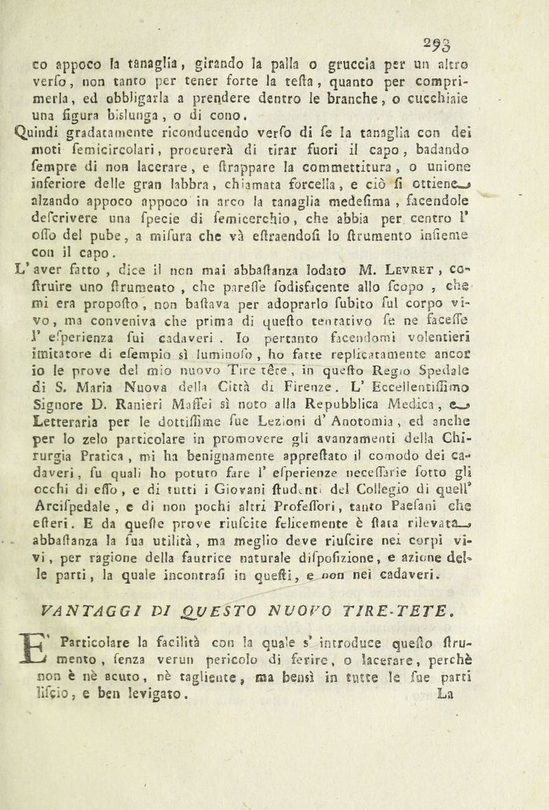 2^3 co appoco la tanaglia, girando la palla o gruccia per un altro verfo, non tanto per tener forte la teda, quanto per compri- merla , ed obbligarla a prendere dentro le branche, © cucchiaie una figura bislunga, o di cono. Quindi gradatamente riconducendo verfo di fé la tanaglia con dei moti femicircolari, procurerà di tirar fuori il capo, badando Tempre di non lacerare , e drappare la commettitura , o unione inferiore delle gran labbra, chiamata forcella, e ciò fi ottiene^ alzando appoco appoco in arco la tanaglia mede dm a , facendole defcrivere una fpecie di femicerchlo, che abbia per centro V odo del pube, a mifura che và efiraendofi lo (frumento infi ente con il capo. L* aver fatto , dice il non mai abbadanza lodato M. Levret , co druire uno finimento , che pareflè fodisfacente allo fcopo , che mi era propodo , non badava per adoprarìo dubito fui corpo vi- vo, ma conveniva che prima di quedo tentativo fe ne fa ce Ite T elperienza fui cadaveri . Io pertanto facendomi volentieri imitatore di efèmpio sì lumioofo , ho farse replicatamente ancoe io le prove del mio nuovo Tire’léce » in quedo Regio Spedale di S, Maria Nuova della Città di Firenze. L’ Eccellentifiìmo Signore D. Ranieri Maffei sì noto alla Repubblica Medica, Letteraria per le dottìfiìme fu e Lezioni d’ Anotomia , ed anche per lo zelo particolare in promovere gli avanzamenti della Chi- rurgia Pratica , mi ha benignamente appredato iì comodo dei ca- daveri , fu quali ho potuto fare F efperienze Decedane fono gli occhi di elfo, e di tutti i Giovani fiudenn del Collegio di quell9 Arcifpedale , e di non pochi altri Profeflori, tanto Paefani che ederi. E da quefie prove riufcite felicemente è fiata rilevata»-* abbadanza la fua utilità , ma meglio deve rlufcire nei corpi vi- vi , per ragione della fautrice naturale difpofi.zione, e azione del- le parti, la quale incontrali io quelli, e non nei cadaveri. VANTAGGI DI QUESTO NUOVO TIRE-TETE. E Particolare la facilità con la quale $* introduce quedo fru- mento , lenza verun pericolo di ferire» o lacerare, perchè non è nè acuto, nè tagliente, ma bensì in tinte le fa e parti lift io, e bea levigato. La