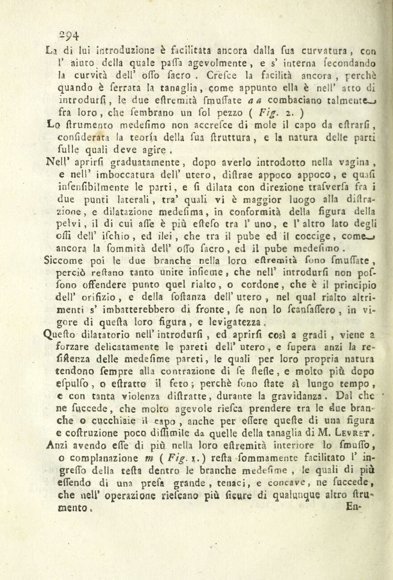 op4 La di lai introduzione è facilitata ancora dalla fua curvatura , con fi aiuto della quale palla agevolmente , e s’ interna fecondando la curvità dell’ odo facro . Crefce la facilità ancora , perchè quando è ferrata la tanaglia, come appunto ella è nell’ atto di introdurli, le due eflremità fraudate a a combaciano talmente-» fra loro , che fembrano un fol pezzo ( Fìg. 2. ) Lo frumento medefimo non accrefce di mole il capo da eftrarfi , conlìderata la teoria della fua bruttura , e la natura delle parti fulle quali deve agire * Nell* aprirfi graduatamente , dopo averlo introdotto nella vagina , e nell’ imboccatura dell’ utero, diftrae appoco appoco, e quad infenfibilraente le parti, e fi dilata con direzione trafverfa fra i due punti laterali , tra’ quali vi è maggior luogo alla dila- zione, e dilatazione medefima, in conformità della figura della pelvi, il di cui alle è più efiefo tra 1* uno, e l’altro lato degli olii dell’ ifchio, ed ilei, che tra il pube ed il coccige, come—» ancora la fommirà dell* olio facro, ed il pube medefimo . Siccome poi le due branche nella loro eflremità fono fmufiate, perciò reftano tanto unite infieme, che nell* introdurli non pof- ibno offendere punto quel rialto, o cordone, che è il principio dell’ orifizio, e della fofianza dell’utero, nel qual rialto altri- menti s’ imbatterebbero di fronte, fe non lo fcanfafiero , in vi« gore di quella loro figurale levigatezza. Quello dilatatorio nell’ introdurli , ed aprirfi così a gradi , viene a forzare delicatamente le pareti deli* utero, e fupera anzi la re- licenza delle medefime pareti, le quali per loro propria natura tendono fempre alla contrazione di fe flefie, e molto più dopo efpulfo, o efiratto il feto perchè fono fiate sì lungo tempo , c con tanta violenza diftratte, durante la gravidanza. Dal che ne fuceede, che molto agevole riefca prendere tra le due bran- che o cucchiaie il capo , anche per ©fiere quelle di una figura e coftruzione poco diflìmile da quelle della tanaglia di M. Levret. Anzi avendo effe di più nella loro eflremità interiore lo fmufio, o complanazlone m (F?g. 1.) refia fommamente facilitato 1’ in- grefio della rafia dentro le branche medefime , le quali di più effendo dì una prefa grande, tenaci, e concave, ne fuccede, che nell* operazione risicano più fieure di qualunque altro ftru- mento . En-