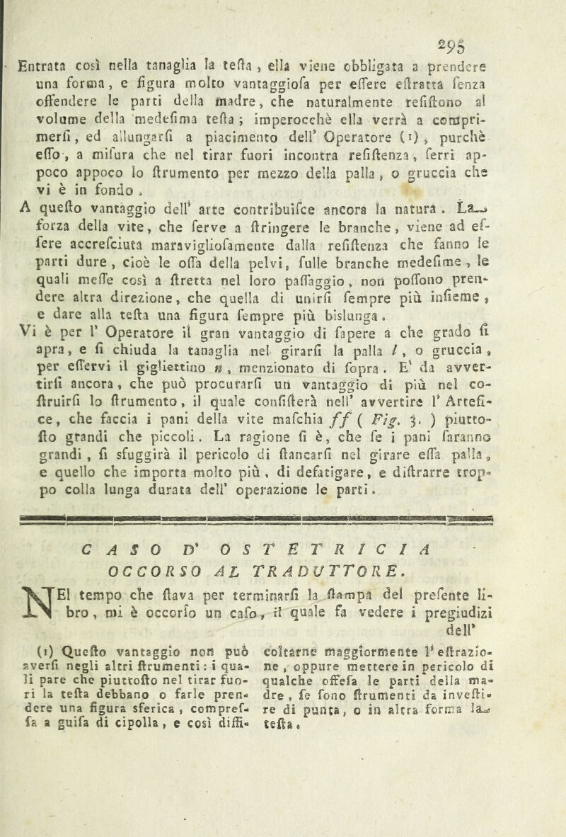 Entrata così nella tanaglia la tetta , ella viene obbligata a prendere una forma, e figura molto vantaggiofa per ettere diretta fenza offendere le parti della madre, che naturalmente refiffono al volume della medefima tetta ; imperocché ella verrà a compri» merli, ed allungarli a piacimento dell’ Operatore (0, purché etto, a mi fura che nel tirar fuori incontra remittenza, ferri ap- poco appoco lo ttrumento per mezzo della palla , o gruccia che vi è in fondo » A quetto vantaggio dell’ arte contribuifce ancora la natura . forza della vite, che ferve a ttringere le branche, viene ad ef- lere accrefciuta maravigliofamente dalla refittenza che fanno le parti dure, cioè le offa della pelvi, fulìe branche medefime , le quali mette così a ffretta nel loro patteggio, noil poffono preti- dere altra direzione, che quella di unirli fempre più inficine , e dare alla tetta una figura fempre più bislunga . Vi è per V Operatore il gran vantaggio di fapere a che grado fi apra, e fi chiuda la tanaglia nel girarli la palla / , o gruccia, per effervi il gìgffettino n, menzionato di fopra . E' da avver- tirli ancora, che può procurarli un vantaggio di più ne! co- ttruirfi lo ttrumento, il quale conflfìerà nell’ avvertire V Artefi- ce, che faccia i pani della vite mafchia ff ( Ftg. 3. ) piutto- fio grandi che piccoli. La ragione fi è, che fe i pani faranno grandi, fi sfuggirà il pericolo di fiancarli nel girare effa palla, e quello che importa molto più, di defatigare, e dittrarre trop* po colla lunga durata del!’ operazione le parti * CASO D* OSTETRICIA OCCORSO AL TRADUTTORE. NEI tempo che fiava per terminarli la fiampa dei prefente li- bro , mi è occorfo un cafo, il quale fa vedere i pregiudizi dell’ (1) Quello vanteggio non può averli negli altri finimenti : i qua- li pare che piuttoflo nel tirar fuo- ri la tefta debbano © farle pren- dere una figura sferica , compref- fa a guifa di cipolla, e così diffi- coltarne maggiormente ì* effrazio- ne , oppure mettere in pericolo di qualche offe fa le parti della ma- dre » fe fono finimenti da inveffi* re di punta, 0 in altra forma la*» tetta «