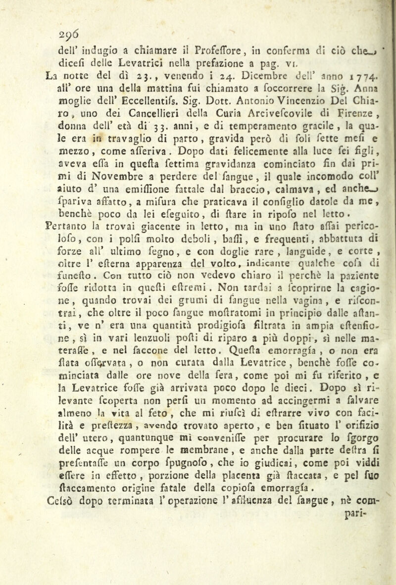 2 p6 dell’ indugio a chiamate ii Frofeffore, in conferma di ciò che^j dicefi delle Levatrici nella prefazione a pag. vi. La notte del dì 23., venendo i 24. Dicembre dell* anno 1774. all* ore una della mattina fui chiamato a foccorrere la Sig. Anna moglie dell* Eccellentifs. Sig. Dott. Antonio Vincenzio Del Chia- ro , uno dei Cancellieri della Curia Arcivefcovile di Firenze, donna dell’ età di 33. anni, e di temperamento gracile, la qua- le era in travaglio di parto, gravida però di foli fette mefi e mezzo, come afferiva . Dopo dati felicemente alla luce fei figli, aveva effa in quella lettima gravidanza cominciato fin dai pri- mi di Novembre a perdere del fangue, il quale incomodo coll’ aiuto d’ una emiffione fattale dal braccio, calmava, ed anche-j fpariva affatto, a mifura che praticava il configlio datole da me, benché poco da lei efeguito, di flare in ripofo nel letto. Pertanto la trovai giacente in Ietto, ma in uno fiato affai perico- lofo, con i polii molto deboli, baffi, e frequenti, abbattuta cii forze a ir ultimo fegno, e con doglie rare , languide, e corte , oltre 1* edema apparenza del volto, indicante qualche cola di funefto . Con tutto ciò non vedevo chiaro il perchè la paziente foffe ridotta in quefli eftremi. Non tardai a fcoprirne la cagio- ne , quando trovai dei grumi di fangue nella vagina , e rifcon- trai, che oltre il poco fangue moflratomi in principio dalle alian- ti, ve n* era una quantità prodigiofa filtrata in ampia eflenfio- ne, sì in vari lenzuoli podi di riparo a più doppi, sì nelle ma* teraffe , e nel faccone del letto. Quella emorragia , o non era fiata offe,rvata , o non curata dalla Levatrice , benché foffe co- minciata dalle ore nove della fera, come poi mi fu riferito, c la Levatrice foffe già arrivata poco dopo le dieci. Dopo sì ri- levante fcoperta non perfi un momento ad accingermi a falvare almeno la vita al feto , che mi riufcì di effrarre vivo con faci- lità e prefiezza , avendo trovato aperto , e ben fituato 1* orifizio deir utero, quantunque mi conveniffe per procurare lo fgorgo delle acque rompere le membrane , e anche dalla parte delira fi prefentaffe un corpo fpugnofo , che io giudicai, come poi viddi effe re in effetto , porzione della placenta già fiaccata , e pel fuo fiaccamente origine fatale della copiofa emorragia . Cefsò dopo terminata f operazione V affluenza de! fangue, nè com- pari-