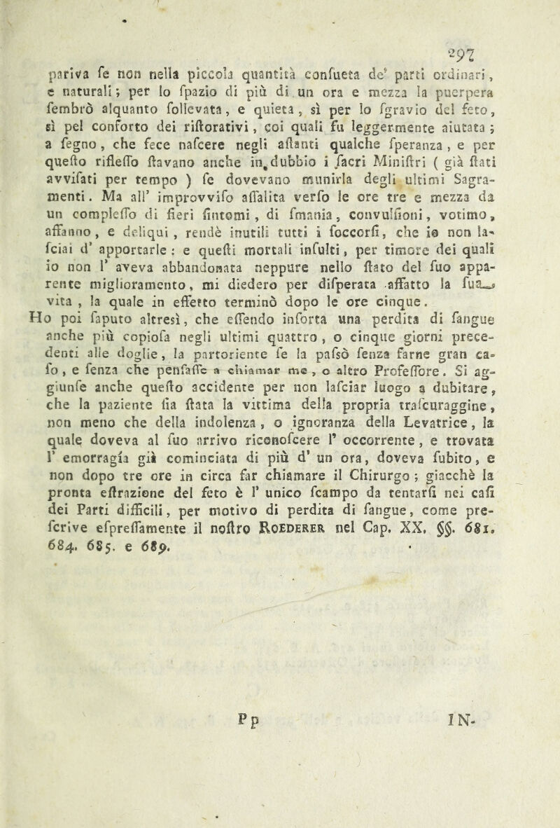 pativa Te non nella piccola quantità confueta de* parti ordinari, e naturali ; per Io fpazio di più di un ora e mezza la puerpera fembrò alquanto follevata, e quieta, sì per lo fgravìo dd feto, sì pel conforto dei riftorativi, coi quali fu leggermente aiutata ; a fegno, che fece nafcere negli alianti qualche fperanza , e per quello rifleflb davano anche in,dubbio i /acri Miniftri ( già flati avvifati per tempo ) fe dovevano munirla degli ultimi Sagra- menti . Ma ali7 improvvifo alfaiita verfo le ore tre e mezza da un compleffo di fieri fintomi, di fmania, convulfioni, votimo, affanno, e deliqui, rendè inutili tutti i foccorfi, che io non la* fciai d* apportarle ; e quelli mortali intuiti, per timore dei quali io non P a>Teva abbandonata neppure nello flato del fuo appa- rente miglioramento, mi diedero per difperata affatto la fua^ vita , la quale in effetto terminò dopo le ore cinque. Ho poi faputo altresì, che e (Tendo inforta una perdita di fangue anche piu copiofa negli ultimi quattro , o cinque giorni prece- denti alle doglie, ìa partoriente fe la pafsò fenza farne gran ca= fo, e fenza che penfafic a chiamar me , o altro Profeffore. Si ag- giunfe anche quello accidente per non lafciar luogo a dubitare, che la paziente ila fiata la vittima della propria trafcuraggine, non meno che della indolenza , o ignoranza della Levatrice, la quale doveva al fuo arrivo ricenofcere 1’ occorrente, e trovata P emorragia già cominciata di più d1 un ora, doveva fubito, e non dopo tre ore in circa far chiamare il Chirurgo ; giacché la pronta effrazione del feto è 1* unico fcampo da tentarli nei cali dei Parti difficili, per motivo di perdita di fangue, come pre- fcrive efpreffarnente il noftro EoEDERER. nel Cap. XX, §§. 6§i, 684, Ó85, e 689.