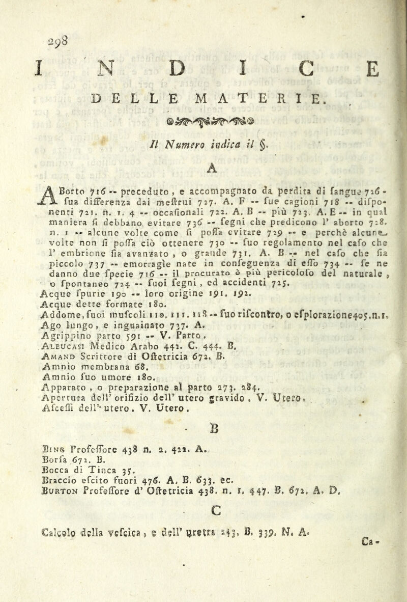 DELLE MATERIE. Il 'Numero indica il §. A A Sorto 716 •• preceduto, e accompagnato da perdita di fangueyid- fua differenza dai meftrui 727. A. F -- fue cagioni 718 -- depo- nenti 721. n. i. 4 -- occafionali 722. A. B -- più 723, A. E-- in qual maniera fi debbano evitare 736 -- legni che predicono 1* aborto 728. n. 1 «» alcune volte come lì pofia evitare 729 — e perchè alcune^ volte non fi polla ciò ottenere 730 »■ fuo regolamento nel cafo che 1’ embrione fia avanzato , o grande 731. A. B — nel cafo che fia piccolo 737 — emorragie nate in confeguenza di efio 734 -- fe ne danno due fpecie 716 -- il procurato è più pericolofo del naturale, <0 fpontaneo 724 -- fuoi Fegni , ed accidenti 725. .Acque fpurie 190 -- loro origine tpi. ipi. Acque dette formate 180. Addome, Tuoi mufcoli 11 ©. 111. i 18 -• fuo rifcontro, 0 efpIorazione4Q5.il*!* Ago lungo, e inguainato 737. A. Agrippino parto 591 — V. Parto. Aleucasi Medico Arabo 442. C. 444. B. Amano Scrittore di Oftetricia 672. B. Amnio membrana 68. Amnio fuo umore 180. Apparato , o preparazione al parto 273. 284. Apertura delT orifizio dell utero gravido, V. Utero* A (ceffi dell’* utero. V. Utero. B Sin® Profeflbre 438 n. 2. 422. A. Boria 672. B. Bocca di Tinca 35. Braccio efcito fuori 47^. A. B. ^33. ec. Burton Profefibre d’ Ofletricia 438. n. i, 447. B» 672, A. D. c Ca - Calcolo della vefcica ? t dtlP uretra ail, B, fjp, N. A.