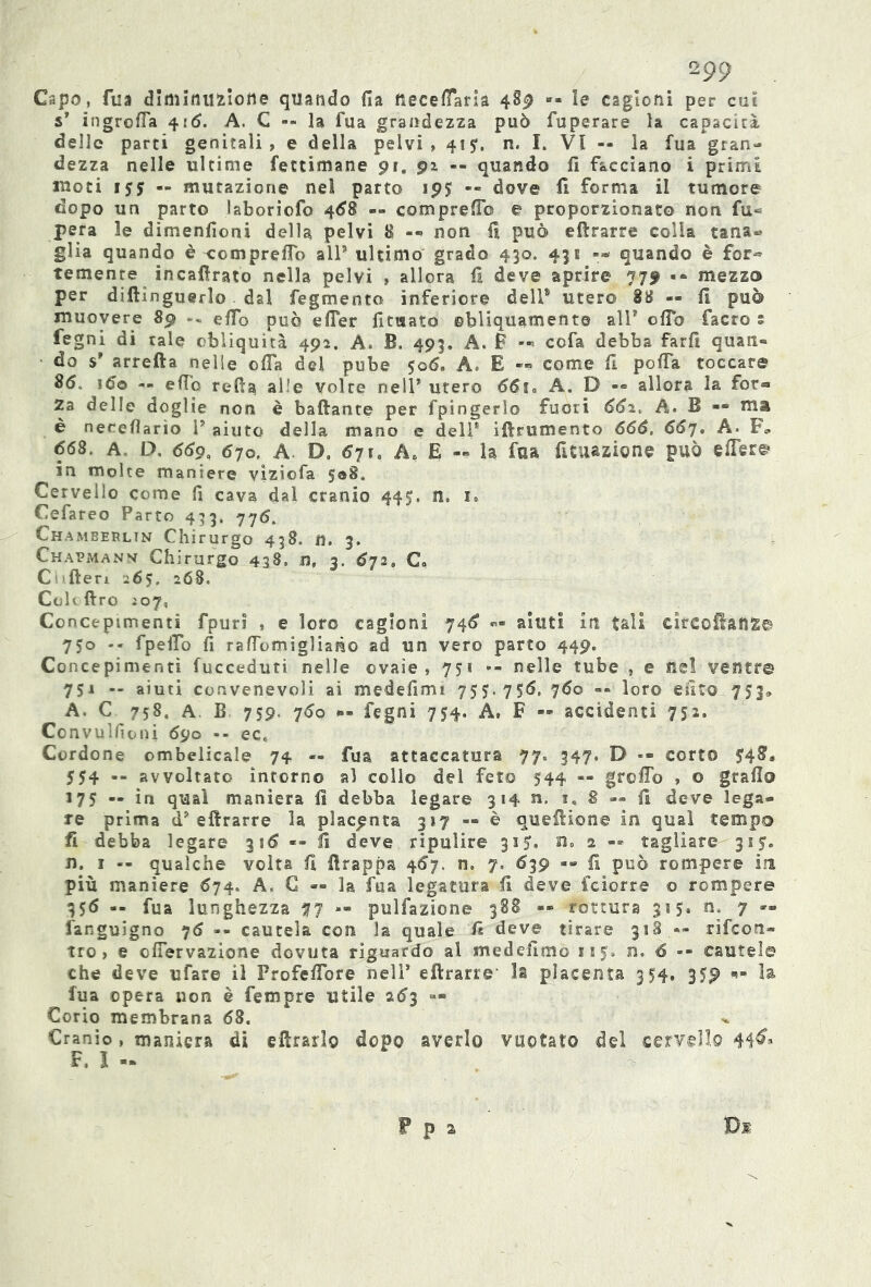 Capo, fua diminuzione quando fia neceffaria 489 «» le cagioni per cui s’ ingroffa 416. A. C -- la fua grandezza può fuperare la capacità delle parti genitali, e della pelvi, 415*. n. I. VI -- la fua gran- dezza nelle ultime fettimane pi. 92 -- quando fi facciano i primi moti 155 — mutazione nel parto 195 — dove fi forma il tumore dopo un parto laboriofo 468 — compreff© e proporzionato non fu« pera le dimenfioni della pelvi 8 -- non fi può edrarre colla tana- glia quando è compreflo all5 ultimo grado 430. 431 quando è for« temente incafirato nella pelvi , allora fi deve aprire 779 •* mezzo per diftinguerlo dal fegmento inferiore dell5 utero 88 — fi può muovere 89 ->■ effo può effer fituato obliquamente all5 oflb facro s fegni di rale obliquità 492. A. B. 493. A. P -■» cofa debba farfi quan- do $5 arreda nelle offa del pube $qó. A. E «* come fi poffa toccare 86. ìóo -- elio refta alle volre nell5 utero 66io A. D — allora la for- Za delle doglie non è badante per fpingerlo fuori 661. A. B — ma è nereflarìo l5 aiuto della mano e dell1 idrumento 666. 667. A. F* 668. A„ D, 660, 670. A. Do 671» A. E -- la fua filiazione può effer© in molte maniere viziofa 5®8. Cervello come fi cava dal cranio 445. n. 1» Cefareo Parto 433. 776. Chamberlin Chirurgo 438. n. 3. Chapmann Chirurgo 438, n, 3. 672. C* C !1 deri 26$. 268. Cole dro Ì07, Concepimenti fpuri , e loro cagioni 746 «.• aiuti in tali cìrcoflanfc© 750 -- fpeffo fi raffomigliano ad un vero parto 449. Concepimenti fucceduti nelle ovaie, 751 •- nelle tube , e Ilei ventr© 75J — aiuti convenevoli ai medefimi 755.756, 760 -- loro esito 753» A. C 758, A B 759. 760 *»- fegni 754. A, F — accidenti 752. Convulfioni 69o -- ec. Cordone ombelicale 74 — fua attaccatura 77= 347. D — corto 5*48, J54 — avvoltato intorno al collo del feto 544 « greffo , o grafi© 175 « in qual maniera fi debba legare 314 n. 8 — fi deve lega- re prima d5 edrarre la placenta 317 — è quedione in qual tempo fi debba legare 316 «• fi deve ripulire 315. n. 2 « tagliare 315. n. 1 -- qualche volta fi drappa 467. n. 7, 639 -» fi può rompere im più maniere 674. A. C « la fua legatura fi deve feiorre © rompere 356 — fua lunghezza 77 — pulfazione 388 — rottura 315. n. 7 »» Sanguigno 76 -- cautela con la quale fi deve tirare 318 — rifeon» tro, e offerva2Ìone dovuta riguardo al medefìmò 115» n. 6 •• caute!© che deve ufare il Profeffore nell5 edrarre la placenta 354, 359 0- la fua ©pera non è Tempre utile 263 — Corio membrana 68. Cranio, maniera di edrarìo dopo averlo vuotato del cervello 44$> F, I - Di F p s
