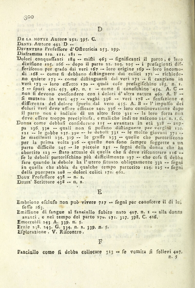 D De la motte Autore 152. 395;. C» Denys Autore 442 D — Deventero Frofefibre d* Oftetricia 2J3, 299. Diaframma 110. »n. t81 — Dolori conquaflanti 184 -- midi 463 — lignificanti il parto > e loro divìfione 105. 166 -- dopo il parto 22. 203. 20J — i prefagienti dif- ferircene per grado dai veri tó? -- loro origine 169 «• loro incomo- di 168 — come fi debbano diflinguere dai colici 172 -- richiedo- no quiete 173 -» come diflinguanfi dai veri 171 -- fi cangiano in veri b73 -- loro effetto 170 — quali cofe prefagifehino 185. n. 1. 5 « fpuri 452. 453. 467. n. 1 — come fi conofchino 454. A. C — non fi devono confondere con i dolori ày altra natura 462. A. F •- fi mutano in veri 4J7 — vaghi 336 -- veri 178 -- Tentazione e differenza del dolore fpurio dal vero 455. A. B -- 1* impulfo dei dolori veri deve cflere efficace 240. 336 -- loro continovazione dopo il parto non è indizio di uri altro feto 321 -- la loro forza non deve edere troppo precipitofa, e mali che indi ne nafeono 241. n. 1. 6‘. Donna come debba!! confiderare 11 $ -- avanzata in età 328 -- zop- pa 236. 330 -- quali non fi pollano diflinguere per vergini 120. 121 — le gobbe 235. 330 — le deboli 331 — le molto giovani 372 le macilenti 234. 329 — le grafie 233 « quelle che partorifeono per la prima volta 326 -- quelle non fono Tempre foggecte a un parto difficile 245 — le piccole 235? -- fegni della donna che ha abortito *23 — {laro attuale di quella che fi deve rifeontrare 116 -- fe le deboli partorifehino più difficilmente 237 — che cofa fi debba fare quando la debole ha l’utero fituato obliquamente 332 -- fegni in quella che abbia da qualche tempo partorito 124» 125 «« fegni della puerpera 208 — dolori colici 172. 462. Doux Frofefibre 438 — n. 2. Busse' Scrittore 43^ — u. a. E Embrione efclufo non può vivere 717 -* fegni per conofcere il di lui fe fio j <J 3. Emidio ne di fangue al fanciullo fubito nato 407. n, 1 alla donna avanti , e nel tempo del parto 270. 271. 327. 398, C* 4*$, Emorroidi 243 A. 339. n. 5. Ernie 2^8. 243. G, 334. n. 2. 339, n. Efplorazione . V, Rifcontro. F Fanciullo come fi debba collocate 3*3 *■ fe vomita fi follevi 4©7* n. 5