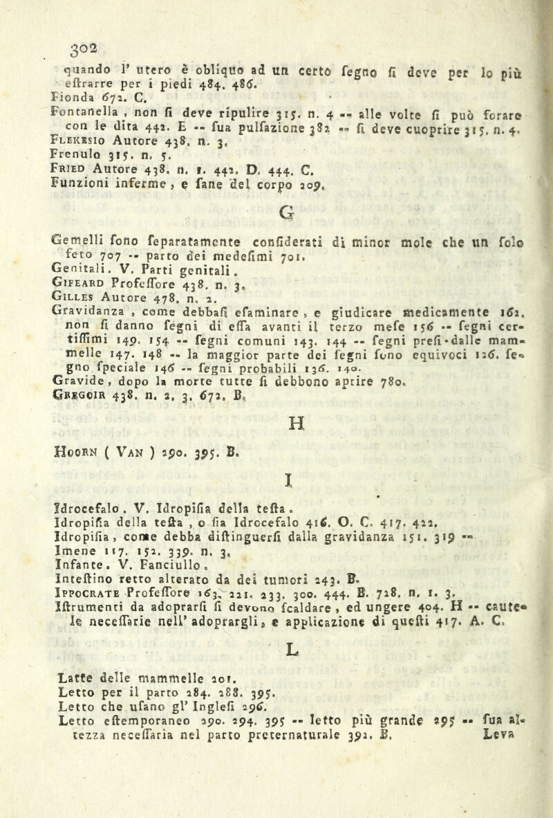 3°2 quando P utero è obliquo ad un certo fegn© fi deve per lo più eftrarre per i piedi 484. 4§<S. Fionda 672. C. Fontanella , non fi deve ripulire 315. n. 4 «. alle volte fi può forare con le dita 442. E -- fua pulsazione 382 fi deve cuoprire 31 5, n. 4, Flekesio Autore 438, n. 3» Frenulo 315. n, 5, Fried Autore 438. n, f. 442, D. 444. C. Funzioni inferme, e fane del corpo 209, g Gemelli fono feparatamente confiderati di minor mole che un fole feto 707 -- parto dei medefimi 701. Genitali. V. Parti genitali. Gifeard Profefibre 438. n. 3. Gilles Autore 478, n, 2. Gravidanza , come debbafi efaminare » e giudicare medicamente 162, non fi danno fegni di efia avanti il terzo mefe 156 -- fegni cer- tifiimi 149. 154 -- fegni comuni 143. 144 -- fegni prefi«dallc mam- melle 147. 148 — la maggior parte dei legni fono equivoci 126. fe* gno fpeciale 146 -- fegni probabili 136. >40- Gravide, dopo la morte tutte fi debbono aprire 780c Grigcir 438. n. 2. 3. 672. Bo, H Hoorn ( Van ) 290. 3515. B. I Idrocefalo . V. Idropifia della tefia . idropica della tefia , o fia Idrocefalo 416. O. C. 417. 422. Idropifia, come debba diftinguerfi dalla gravidanza 151. 319 ■» Imene 1*7. 152. 339. n, 3. Infante. V. Fanciullo, Inteftino retto alterato da dei tumori 243. B« Ippocrate Profefibro 163, 221. 233. 300. 444. B. 728. li, 1. 3. Iftrumenti da adoprarfi fi devono Scaldare , ed ungere 404* H — caute® le necefisrie nell’adoprargli a e applicazione di qucfti 417. A. C. L Latte delle mammelle 20?. Letto per il parto 284. 288. 39$. Letto che ufano gP Inglefi 296. Letto eftemporaneo 390. 294. 395 — Ietto più grande spf -• fua al* rezza necefiaria nel parto preternaturale 392, E, Leva