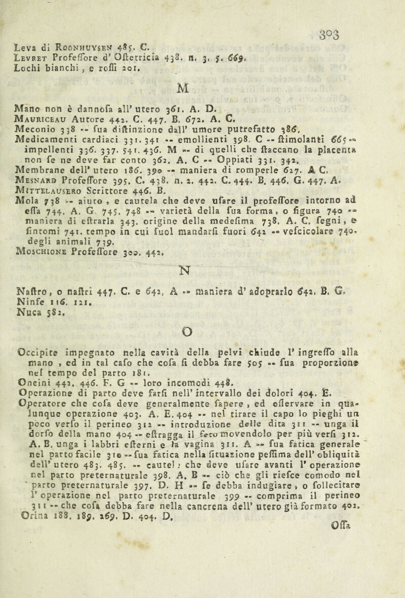 Leva di Roonhuysen 485. C. Levret ProfefTore d’ Ofletricia 438. ft, 3, 669* Lochi bianchi, e roffi sor. M Manu non è dannofa all' utero 361. A. D. Mauriceau Autore 442. C. 447. B. 672. A. C. Meconio 338 • fua diflinzione dall' umore putrefatto 386, Medicamenti cardiaci 331.341 -- emollienti 398. C -- fri molanti 66$°* impellenti 336. 337. 541.436. M «- di quelli che {laccano la placenta non fe ne deve far conto 362. A. C -- Oppiati 331. 342, Membrane dell* utero 186. 39® -• maniera di romperle 627. A C. Mesnard ProfefTore 395. C. 438. n. 2. 442. €*444. B. 446, G. 447. A* Mittelausero Scrittore 446. B. Mola 738 -- aiuto , e cautela che deve tifare il profefTore intorno ad efTa 744. A. G 745. 748 varietà della fua forma, o figura 740 <*“ maniera di eftrarla 343. origine della medefima 738. A. C. Pegni » © fintomi 741. tempo in cui fuol mandarfi fuori 641 — vefcicolare 74®» degli animali 739. Moschione ProfefTore 300, 442, N Naftro, o naflri 447. C. e 642, A «- maniera d? adoprarìo 642, B, G* Ninfe 116. 121. Nuca 582. o Occipite impegnato nella cavità della pelvi chiude 1' ingrefio alla mano , ed in tal cafo che cofa fi debba fare 505 — fua proportion© nef tempo del parto i8n Oncini 443. 446. F. G -- loro incomodi 448. Operazione di parto deve farfi nell’ intervallo dei dolori 404» È. Operatore che cofa deve generalmente Papere » ed ©flervare in qua- lunque operazione 403, A. E. 404 »» nel tirare il capo lo pieghi un poco verfo il perineo 312 — introduzione delle dita 311 — unga il dorfo della mano 404 — efiragga il Feco movendolo per più verfi 312» A. B. unga i labbri edemi e la vagina 311. A fua fatica generale nel parto facile 31©»- fua fatica nella Situazione pefiìma dell'obliquità dell* utero 483. 48$. « caute),* che deve tifare avanti l'operazione r.el parto preternaturale 398. A. B *- ciò che gli riefce Comodo nel ' parto preternaturale 397. D. H •« fe debba indugiare » o follecitare 1’ operazione nel parto preternaturale 399 — comprima il perineo 311 --che cofa debba fare nella cancrena delP utero già formato 4°2« Orina 188, 189. 269. D. 404. D,
