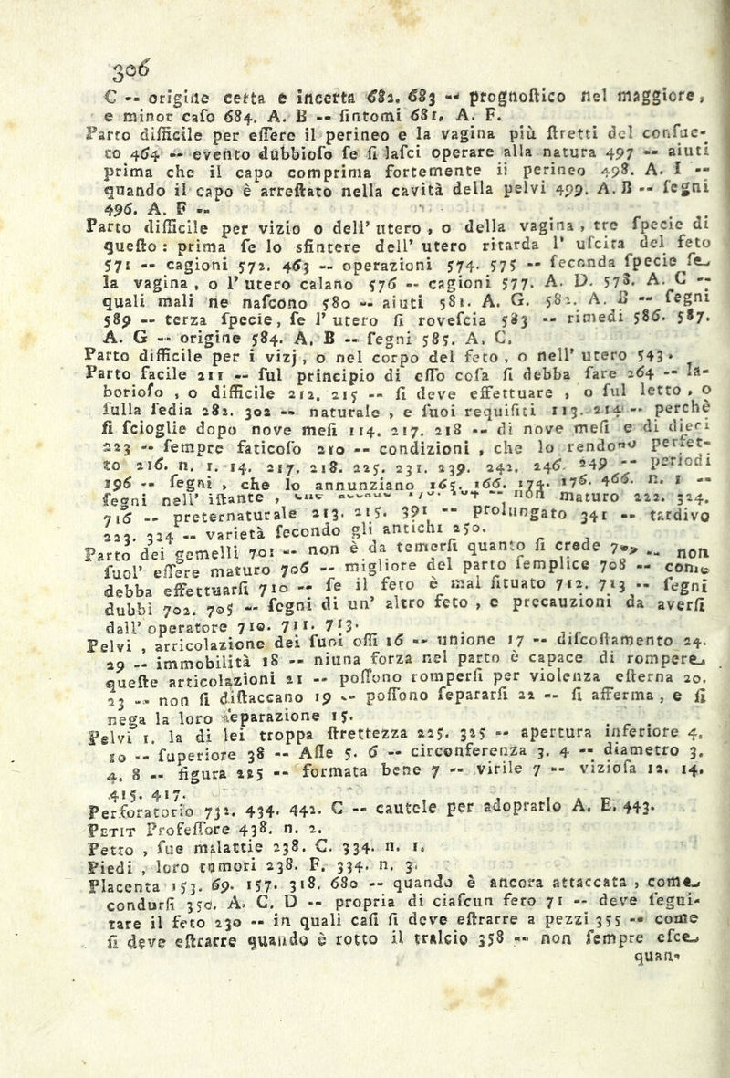 € -- origale certa è Incetta €3i* 683 prognoftico nel maggiore* e minor cafo 684» A. B — fintomi 631, A. F. Farro difficile per efiere il perineo e la vagina più ftretti del con fac- to 464 — evento dubbiofo fe fi lafci operare alla natura 497 « aiuti prima che il capo comprima fortemente ii perineo 498. A. I — quando il capo è arrecato nella cavità della pelvi 499, A. B -- legni 49d. A. F ®» Parto difficile per vizio o dell* utero « o della vagina, tre fpecie di quello : prima fe lo sfintere deli’ utero ritarda 1* ufcira del feto 571 — cagioni 572. 463 — operazioni 574. $7 5 — feconda fpecie fe- la vagina, o Furerò calano $76 — cagioni 577. A. D. 57®* A. C -- quali mali ne nafcono 580 — aiuti 581. A. G. 581. A. B — fegni 589 » terza fpecie, fe l’utero fi rovefcia 583 -- rimedi 586. 5®7* A. G — origine $84. A, B « fegni 585. A, C, Parto difficile per i vizj, o nel corpo del feto, o nell’utero 543» Parto facile 211 — fui principio di eflb cofa fi debba fare 264 -- la- borioso , o difficile 212, 217 -- fi deve effettuare , o fui letto» o folla fedia 282. 302 naturale » e fuoi requifiti 113.2141-- perchè fi fcioglie dopo nove meli 114. 217. 218 -- dì nove mefi e di dieci 223 -■» fempre faticelo 210 -- condizioni , che lo rendo«° perfet- to 216, n. 1,-14, 217. 218. 3.25. 231. 239. 242, 246. 249 periodi 196 — fegni „ che lo annunziano 16\. 166. 174- *76‘ *66- R* 1 fegni nell’ iftatìte , */-• -- nOrt maturo 222. 324. i5 .. preternaturale 213. 215. 3?1 prolungato 341 — tardivo 223. 324 « varietà fecondo gli antichi 250. Parto dei gemelli 701 - non è da tcmerfi quanto fi crede 7-» .. noft fuol’ effere maturo I06 - migliore del parto femphce 708 .. come debba effettuarfi 7>° -* 11 fe,to e ‘Hai fituato Jtt. 7}ì •• fegni dubbi 702. 7®S - fogni d* un’ altro feto , e precauzioni da averfi dall’operatore 7IO< 711; 7{3» . Pelvi , articolazione dei fura offi 16 — unione 17 — diicofiamento 24. 29 -- immobilità iS -- niuna forza nel parto è capace di rompere.» quelle articolazioni 21 — pofibno romperli per violenza edema 20. 23 — non fi difiaccano 19 — poffono fepararfi 22 - fi afferma, e fi nega la loro Separazione 15. Pelvi i. la di lei troppa firettezza 225. 3*5 - apertura inferiore 4, io —’fuperiore 38 — Alle 5- 6 - circonferenza 3. 4 -- diametro 3, 4, 8 — figura 225 -- formata bene 7 — virile 7 -- viziofa 12. 14. Perforatori) 7ji. 434' 44*- C - cautele per adoprarlo A. E, 443- Petit Profefibre 43®* n* 2* Petto , fue malattie 238. €. 334. n. i. Piedi , loro tumori 238. F. 334* n* 2* Placenta 153. 69. 157. 318. 68o -- quando è ancora attaccata ? come-, condurli 350. A> G. D — propria di ciafcun feto 71 — deve iegui- tare il feto 230 — in quali cafi fi deve efirarre a pezzi 355 — come fi deve efirarre quando è rotto ii tralcio 35® — fton Tempre e fee-» quan*
