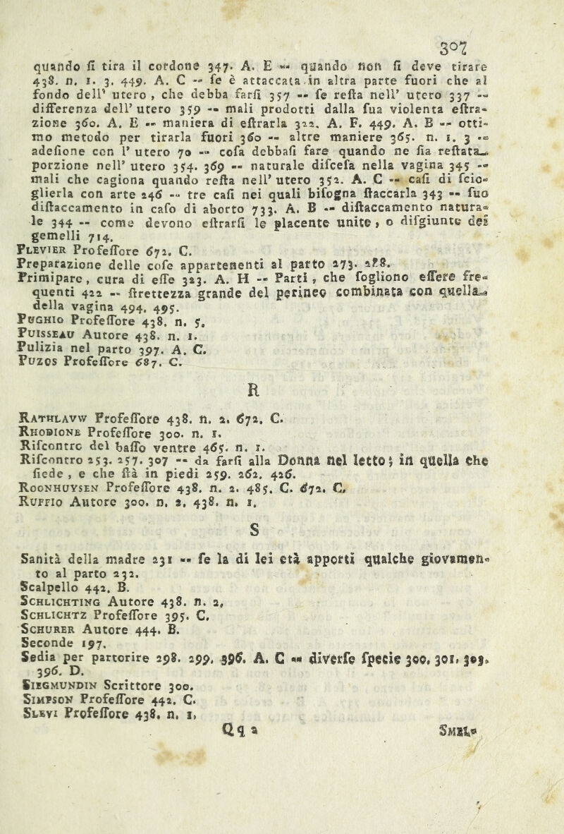 quando il tira il cordone 347. A. E «- quando non fi deve tirare 438. n. 1. 3. 449. A. C — fe è attaccata in altra parte fuori che al fondo dell' utero , che debba farfi 357 — fe refta neir utero 337 «« differenza dell’utero 3— mali prodotti dalla fua violenta eftra® zione 360. A. E — maniera di efirarla 322. A. F. 449. A. B — otti» ino metodo per tirarla fuori 360 — altre maniere 365. n. 1. 3 -■» adefione con 1* utero 70 -« co fa debbafi fare quando ne fia refiata-. porzione nell* utero 354. 3Óp — naturale difcefa nella vagina 345 — mali che cagiona quando refta nell’utero 3S2. A. C — cafi di fcio* glierla con arte 246 -« tre cafi nei quali bifogna fiaccarla 343 — fuo difiaccamento in cafo di aborto 733. A. B — diftaceamento natura® le 344 — come devono eftrarfi 1© placente unite » © difgiunte del gemelli 714, Flevier Profeffore 672. C. Preparazione delle cofe appartenenti al parto 173. Primipare, cura di effe 323. A. H — Farti s che fogliono effere Fre* quenti 422 -» firettezza grande del perineo combinata con quella^ della vagina 494. 495. PtJGHio Profeffore 438, n. Puisseav Autore 43S. n. 1. Pulizia nel parto 397. A. C. PUZOS Profeffore 637. €. R Rathlavyv Profeffore 438. lì, 2. €72, C Rhobione Profeffore 300. n. 1. Rifcontrc del baffo ventre 46$. n. 1. Rifcontro 253.257.307 — da farfi alla Donni nel Ietto | in quelli thè fiede , e che fià in piedi 259. 262. 42$. Roonhuysen Profeffore 438. n. 2. 485;. C. $72. C, Ruffio Autore 300. n. s, 438. n. t, S Sanità della madre 231 — fe ìa di lei età apporti qualche giovamene to al parto 232. Scalpello 442. B. Schlichting Autore 438. n. 2, Schlichtz Profeffore 395. C, Schurer Autore 444. B. Seconde 197. Sedia per partorire 298. 299, 39$. A. G «1 dlvorfe fpede 30Q» 301# §S>S* 396. D. Siegmundin Scrittore 300. Simpson Profeffore 442, C Slevi Profeffore 438. n. i> Qq a