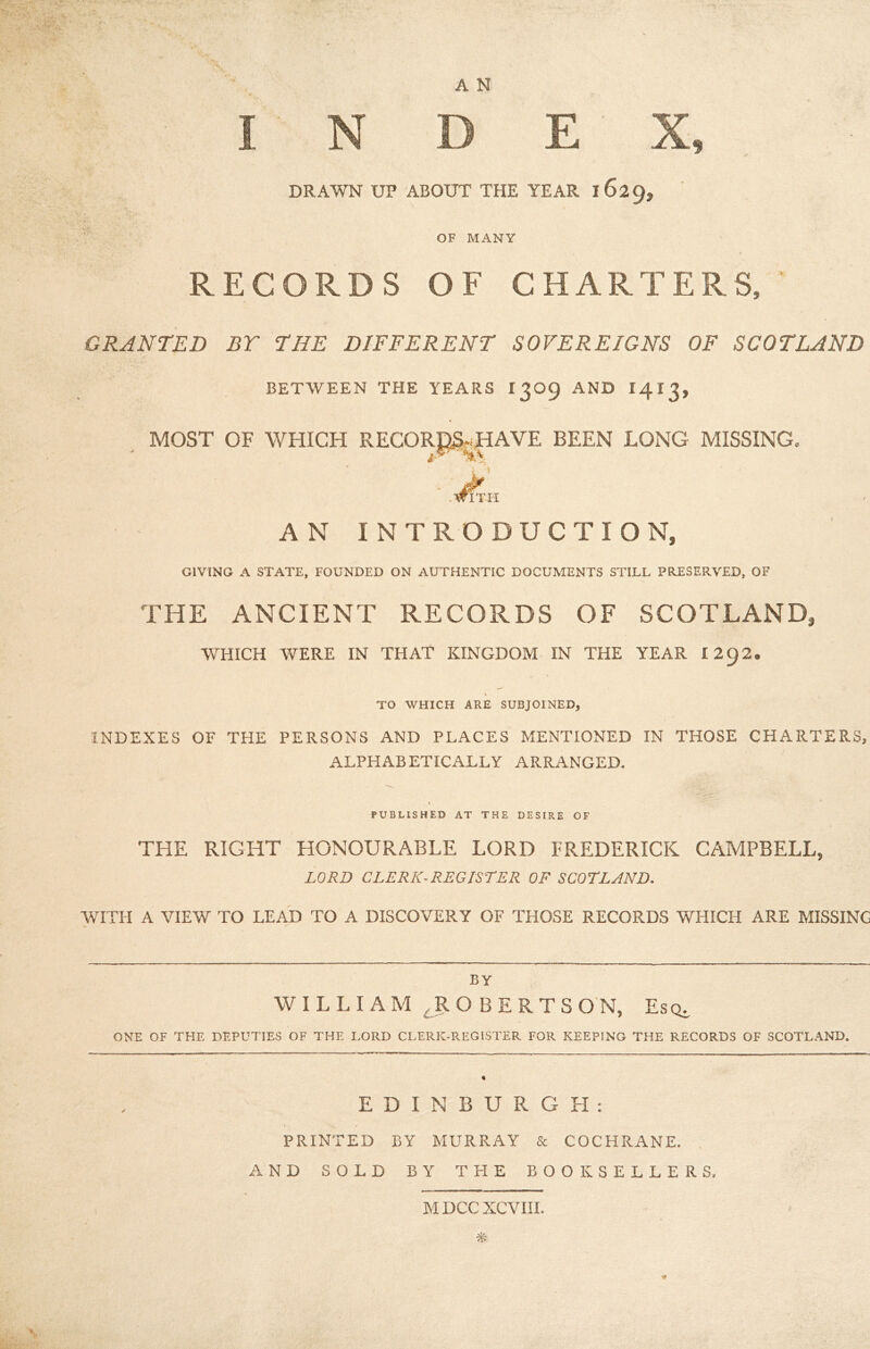 INDEX, DRAWN UP ABOUT THE YEAR 1629, •. - rV > • OF MANY RECORDS OF CHARTERS, GRANTED BY THE DIFFERENT SOVEREIGNS OF SCOTLAND BETWEEN THE YEARS 1309 AND I413, MOST OF WHICH RECORDS,.HAVE BEEN LONG MISSING. - .Jin AN INTRODUCTION, GIVING A STATE, FOUNDED ON AUTHENTIC DOCUMENTS STILL PRESERVED, OF THE ANCIENT RECORDS OF SCOTLAND, WHICH WERE IN THAT KINGDOM IN THE YEAR 1292. \ TO WHICH ARE SUBJOINED, INDEXES OF THE PERSONS AND PLACES MENTIONED IN THOSE CHARTERS, ALPHABETICALLY ARRANGED. PUBLISHED AT THE DESIRE OF THE RIGHT HONOURABLE LORD FREDERICK CAMPBELL, LORD CLERK-REGISTER OF SCOTLAND. WITH A VIEW TO LEAD TO A DISCOVERY OF THOSE RECORDS WHICH ARE MISSING by WILLIAM ROBERTSON, Escu ONE OF THE DEPUTIES OF THE LORD CLERK-REGISTER FOR KEEPING THE RECORDS OF SCOTLAND. EDINBURGH: PRINTED BY MURRAY & COCHRANE. AND SOLD BY THE BOOKSELLERS. M DCC XCVIII. *