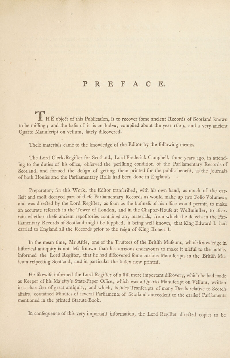 V \ 7 PREFACE, trip JL HE objed of this Publication, is to recover fome ancient Records of Scotland known to be miffing; and the bafis of it is an Index, compiled about the year 1629, anc^ a very ancient Quarto Manufcript on vellum, lately difcovered. Thefe materials came to the knowledge of the Editor by the following means. The Lord Clerk-Regifter for Scotland, Lord Frederick Campbell, fome years ago, in attend- ing to the duties of his office, obferved the perifhing condition of the Parliamentary Records of Scotland, and formed the defign of getting them printed for the public benefit, as the Journals of both Houfes and the Parliamentary Rolls had been done in England. Preparatory for this Work, the Editor tranfcribed, with his own hand, as much of the ear- lieft and moll decayed part of thefe Parliamentary Records as would make up two Folio Volumes; and was direded by the Lord Regifter, as foon as the bufinefs of his office would permit, to make an accurate refearch in the Tower of London, and in the Chapter-Houfe at Weftminfter, to afcer- tain whether thefe ancient repofitories contained any materials, from which the defeds in the Par- liamentary Records of Scotland might be fupplied, it being well known, that Kang Edward I. had carried to England all the Records prior to the reign of King Robert I. In the mean time, Mr Aftle, one of the Truftees of the Britiffi Mufeum, whofe knowledge in hiftorical antiquity is not lefs known than his anxious endeavours to make it ufeful to the public, informed the Lord Regifter, that he had difcovered fome curious Manufcripts in the Britiffi Mu- feum refpeding Scotland, and in particular the Index now printed. He likewife informed the Lord Regifter of a (till more important difcovery, which he had made as Keeper of his Majefty’s State-Paper Office, which was a Quarto Manufcript on Vellum, written in a charader of great antiquity, and which, befides Tranfcripts of many Deeds relative to Scotch affairs, contained Minutes of feveral Parliaments of Scotland antecedent to the earlieft Parliaments mentioned in the printed Statute-Book. In confequence of this very important information, the Lord Regifter direded copies to be