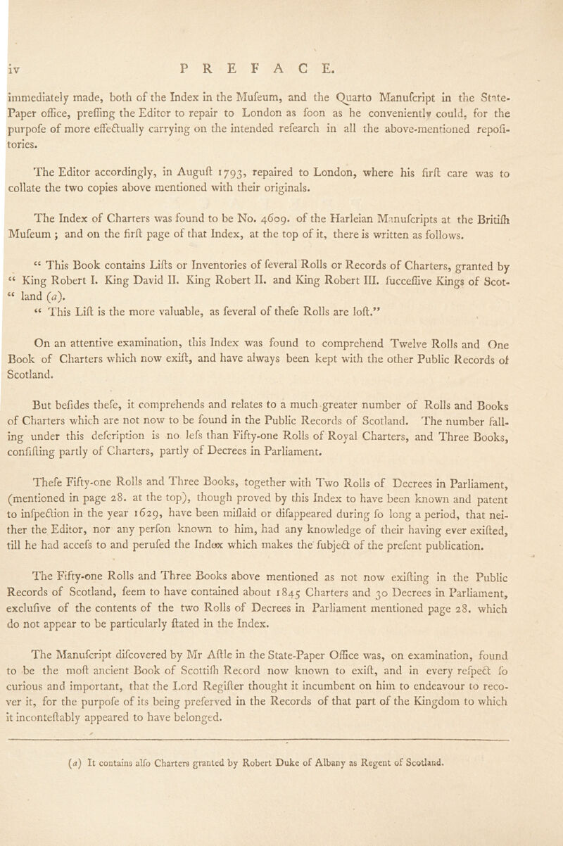 P II E F A C E. immediately made, both of the Index in the Mufeum, and the Quarto Manufcript in the State- Paper office, preffing the Editor to repair to London as foon as he conveniently could, for the purpofe of more effe&ually carrying on the intended refearch in all the above-mentioned repoft- lories. The Editor accordingly, in Auguft 1793, repaired to London, where his firft care was to collate the two copies above mentioned with their originals. The Index of Charters was found to be No. 4609. of the Harleian Manufcripts at the Britifh Mufeum ; and on the firfi page of that Index, at the top of it, there is written as follows. cc This Book contains Lifts or Inventories of feveral Rolls or Records of Charters, granted by “ King Robert I. King David II. King Robert II. and King Robert III. fucceffive Kings of Scot- land (a). “ This Lift is the more valuable, as feveral of thefe Rolls are loft.’* On an attentive examination, this Index was found to comprehend Twelve Rolls and One Book of Charters which now exift, and have always been kept with the other Public Records of Scotland. But befides thefe, it comprehends and relates to a much greater number of Rolls and Books of Charters which are not now to be found in the Public Records of Scotland. The number fall- ing under this defeription is no lefs than Fifty-one Rolls of Royal Charters, and Three Books, confifting partly of Charters, partly of Decrees in Parliament. Thefe Fifty-one Rolls and Three Books, together with Two Rolls of Decrees in Parliament, (mentioned in page 28. at the top), though proved by this Index to have been known and patent to infpedion in the year 1629, have been miflaid or difappeared during fo long a period, that nei- ther the Editor, nor any perfon known to him, had any knowledge of their having ever exifted, till he had accefs to and perufed the Indax which makes the fubjed of the prefent publication. / The Fifty-one Rolls and Three Books above mentioned as not now exifting in the Public Records of Scotland, feem to have contained about 1845 Charters and 30 Decrees in Parliament, exclufive of the contents of the two Rolls of Decrees in Parliament mentioned page 28. which do not appear to be particularly ftated in the Index. The Manufcript difeovered by Mr Aftle in the State-Paper Office was, on examination, found to be the moft ancient Book of Scottiffi Record now known to exift, and in every refpecl fo curious and important, that the Lord Regifter thought it incumbent on him to endeavour to reco- ver it, for the purpofe of its being preferved in the Records of that part of the Kingdom to which it inconteftably appeared to have belonged. (a) It contains alfo Charters granted by Robert Duke of Albany as Regent of Scotland.