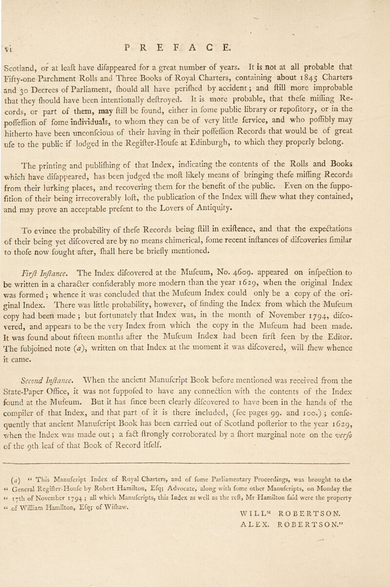 \L Scotland, or at leaft have difappeared for a great number of years. It is not at all probable that Fifty-one Parchment Rolls and Three Books of Royal Charters, containing about 1845 Charters and 30 Decrees of Parliament, fhould all have perifhed by accident; and ftill more improbable that they fhould have been intentionally deftroyed. It is more probable, that thefe miffing Re- cords, or part of them, may ftill be found, either in fome public library or repolitory, or in the poffeffion of fome individuals, to whom they can be of very little fervice, and who poffibly may hitherto have been unconfcious of their having in their poffeffion Records that would be of great ufe to the public if lodged in the Regifter-Houfe at Edinburgh, to which they properly belong. ■* \ The printing and publiffiing of that Index, indicating the contents of the Rolls and Books which have difappeared, has been judged the moll likely means of bringing thefe miffing Records from their lurking places, and recovering them for the benefit of the public. Even on the fuppo- fition of their being irrecoverably loft, the publication of the Index will fhew what they contained, and may prove an acceptable prefent to the Lovers or Antiquity. To evince the probability of thefe Records being ftill in exiftence, and that the expeditions of their being yet difeovered are by no means chimerical, fome recent inftances of difeoveries fimilar to thofe now fought after, fhall here be briefly mentioned. Firft Infiance. The Index difeovered at the Mufeum, No. 4609. appeared on infpedion to be written in a charader confiderably more modern than the year 1629, when the original Index was formed ; whence it was concluded that the Mufeum Index could only be a copy of the ori- ginal Index. There was little probability, however, of finding the Index from which the Mufeum copy had been made ; but fortunately that Index was, in the month of November 1794, difeo- vered, and appears to be the very Index from which the copy in the Mufeum had been made. It was found about fifteen months after the Mufeum Index had been firft feen by the Editor. The fubjoined note (a), written on that Index at the moment it was difeovered, wall fhew whence it came. Second Infiance. When the ancient Manufcript Book before mentioned was received from the State-Paper Office, it was not fuppofed to have any connection with the contents of the Index found at the Mufeum. But it has fince been clearly difeovered to have been in the hands of the compiler of that Index, and that part of it is there included, (fee pages 99. and 100.) ; confe- quently that ancient Manufcript Book has been carried out of Scotland pofterior to the year 1629, when the Index was made out; a fad: ftrongly corroborated by a fhort marginal note on the verfio of the 9th leaf of that Book of Record itfelf. (a) “ This Manufcript Index of Royal Charters, and of fome Parliamentary Proceedings, was brought to the « General Regifter-Houfe by Robert Hamilton, Efq; Advocate, along with fome other Manufcripts, on Monday the a xeth of November 1794 ; all which Manufcripts, this Index as well as the reft, Mr Hamilton faid were the property “ .of William Hamilton, Efq; ofWifhaw. W I L LM ROBERTSON. ALEX. ROBERTSO N.”
